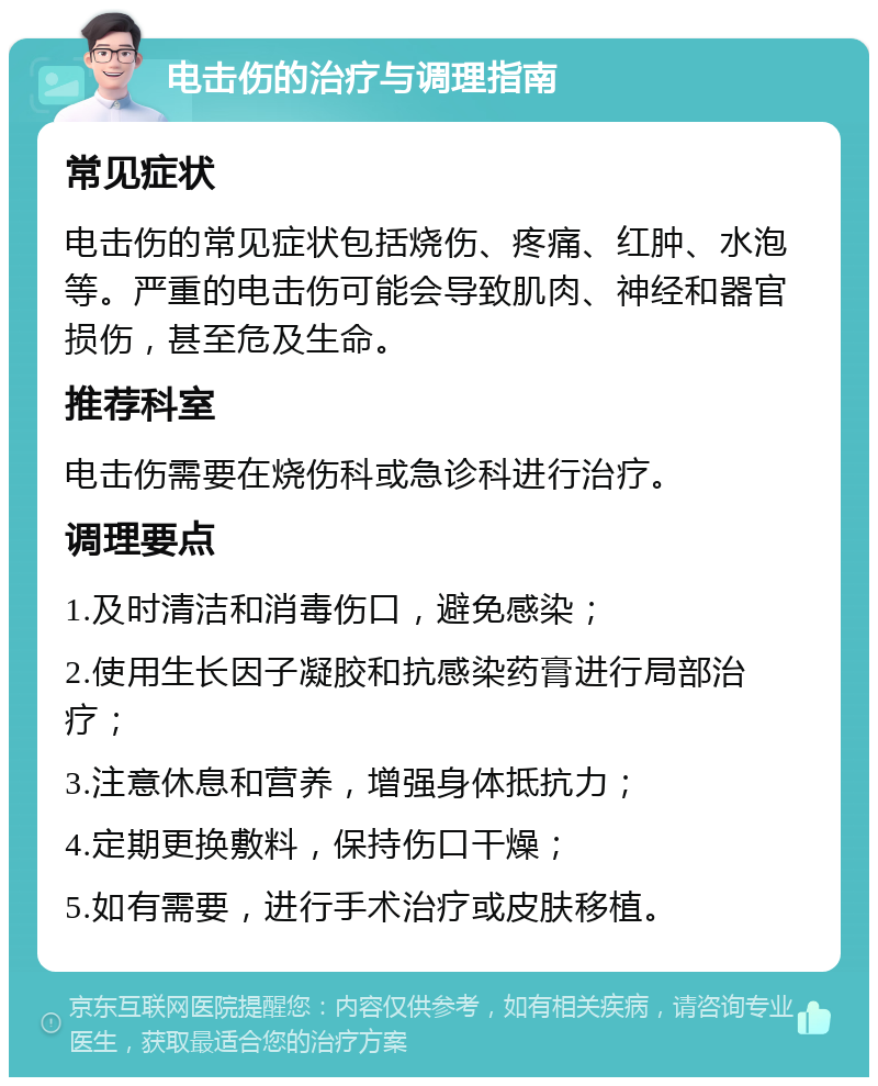 电击伤的治疗与调理指南 常见症状 电击伤的常见症状包括烧伤、疼痛、红肿、水泡等。严重的电击伤可能会导致肌肉、神经和器官损伤，甚至危及生命。 推荐科室 电击伤需要在烧伤科或急诊科进行治疗。 调理要点 1.及时清洁和消毒伤口，避免感染； 2.使用生长因子凝胶和抗感染药膏进行局部治疗； 3.注意休息和营养，增强身体抵抗力； 4.定期更换敷料，保持伤口干燥； 5.如有需要，进行手术治疗或皮肤移植。