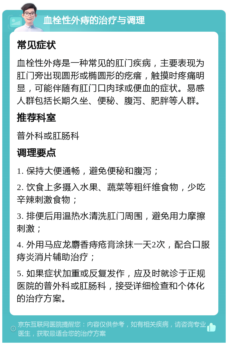 血栓性外痔的治疗与调理 常见症状 血栓性外痔是一种常见的肛门疾病，主要表现为肛门旁出现圆形或椭圆形的疙瘩，触摸时疼痛明显，可能伴随有肛门口肉球或便血的症状。易感人群包括长期久坐、便秘、腹泻、肥胖等人群。 推荐科室 普外科或肛肠科 调理要点 1. 保持大便通畅，避免便秘和腹泻； 2. 饮食上多摄入水果、蔬菜等粗纤维食物，少吃辛辣刺激食物； 3. 排便后用温热水清洗肛门周围，避免用力摩擦刺激； 4. 外用马应龙麝香痔疮膏涂抹一天2次，配合口服痔炎消片辅助治疗； 5. 如果症状加重或反复发作，应及时就诊于正规医院的普外科或肛肠科，接受详细检查和个体化的治疗方案。