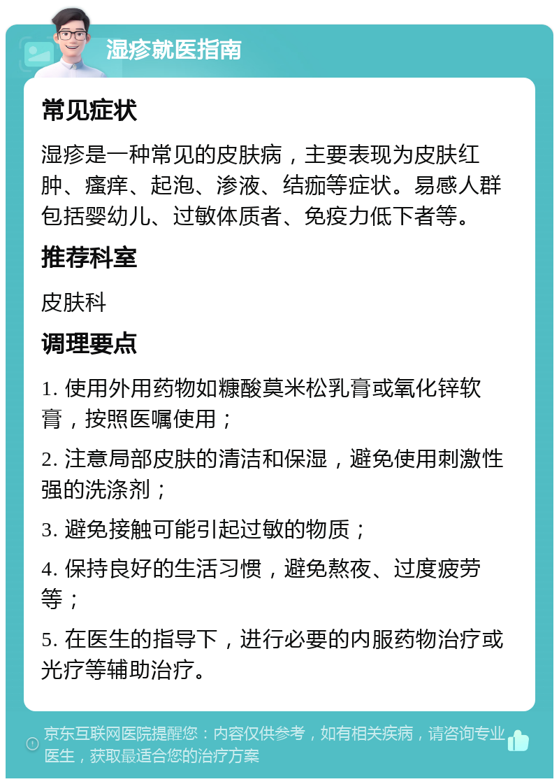 湿疹就医指南 常见症状 湿疹是一种常见的皮肤病，主要表现为皮肤红肿、瘙痒、起泡、渗液、结痂等症状。易感人群包括婴幼儿、过敏体质者、免疫力低下者等。 推荐科室 皮肤科 调理要点 1. 使用外用药物如糠酸莫米松乳膏或氧化锌软膏，按照医嘱使用； 2. 注意局部皮肤的清洁和保湿，避免使用刺激性强的洗涤剂； 3. 避免接触可能引起过敏的物质； 4. 保持良好的生活习惯，避免熬夜、过度疲劳等； 5. 在医生的指导下，进行必要的内服药物治疗或光疗等辅助治疗。