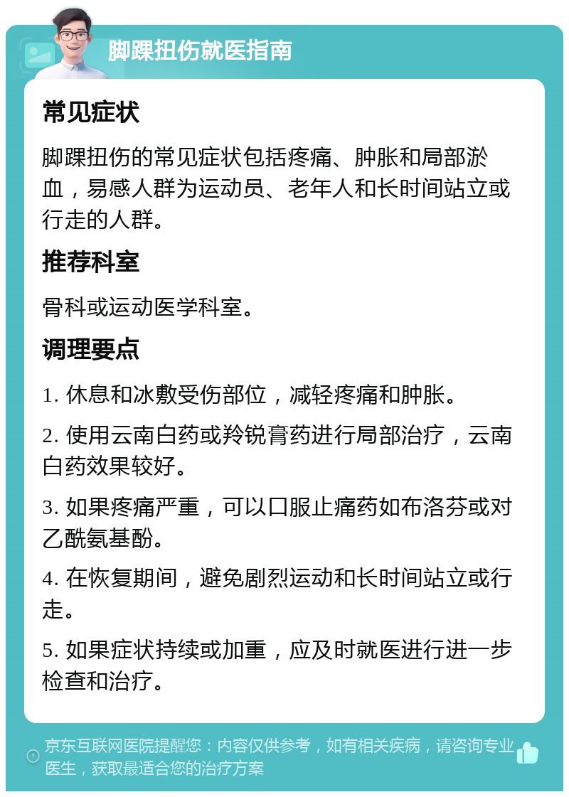 脚踝扭伤就医指南 常见症状 脚踝扭伤的常见症状包括疼痛、肿胀和局部淤血，易感人群为运动员、老年人和长时间站立或行走的人群。 推荐科室 骨科或运动医学科室。 调理要点 1. 休息和冰敷受伤部位，减轻疼痛和肿胀。 2. 使用云南白药或羚锐膏药进行局部治疗，云南白药效果较好。 3. 如果疼痛严重，可以口服止痛药如布洛芬或对乙酰氨基酚。 4. 在恢复期间，避免剧烈运动和长时间站立或行走。 5. 如果症状持续或加重，应及时就医进行进一步检查和治疗。