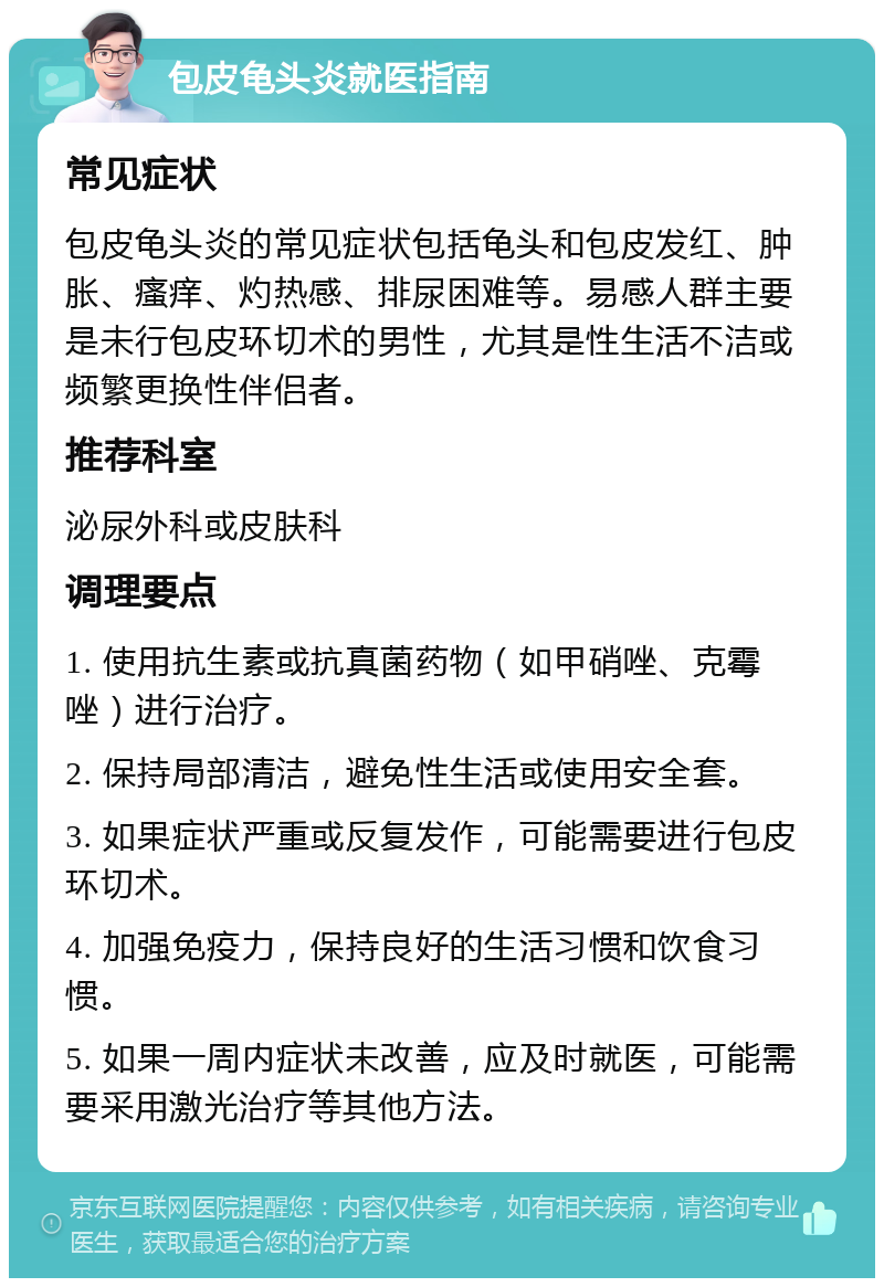 包皮龟头炎就医指南 常见症状 包皮龟头炎的常见症状包括龟头和包皮发红、肿胀、瘙痒、灼热感、排尿困难等。易感人群主要是未行包皮环切术的男性，尤其是性生活不洁或频繁更换性伴侣者。 推荐科室 泌尿外科或皮肤科 调理要点 1. 使用抗生素或抗真菌药物（如甲硝唑、克霉唑）进行治疗。 2. 保持局部清洁，避免性生活或使用安全套。 3. 如果症状严重或反复发作，可能需要进行包皮环切术。 4. 加强免疫力，保持良好的生活习惯和饮食习惯。 5. 如果一周内症状未改善，应及时就医，可能需要采用激光治疗等其他方法。