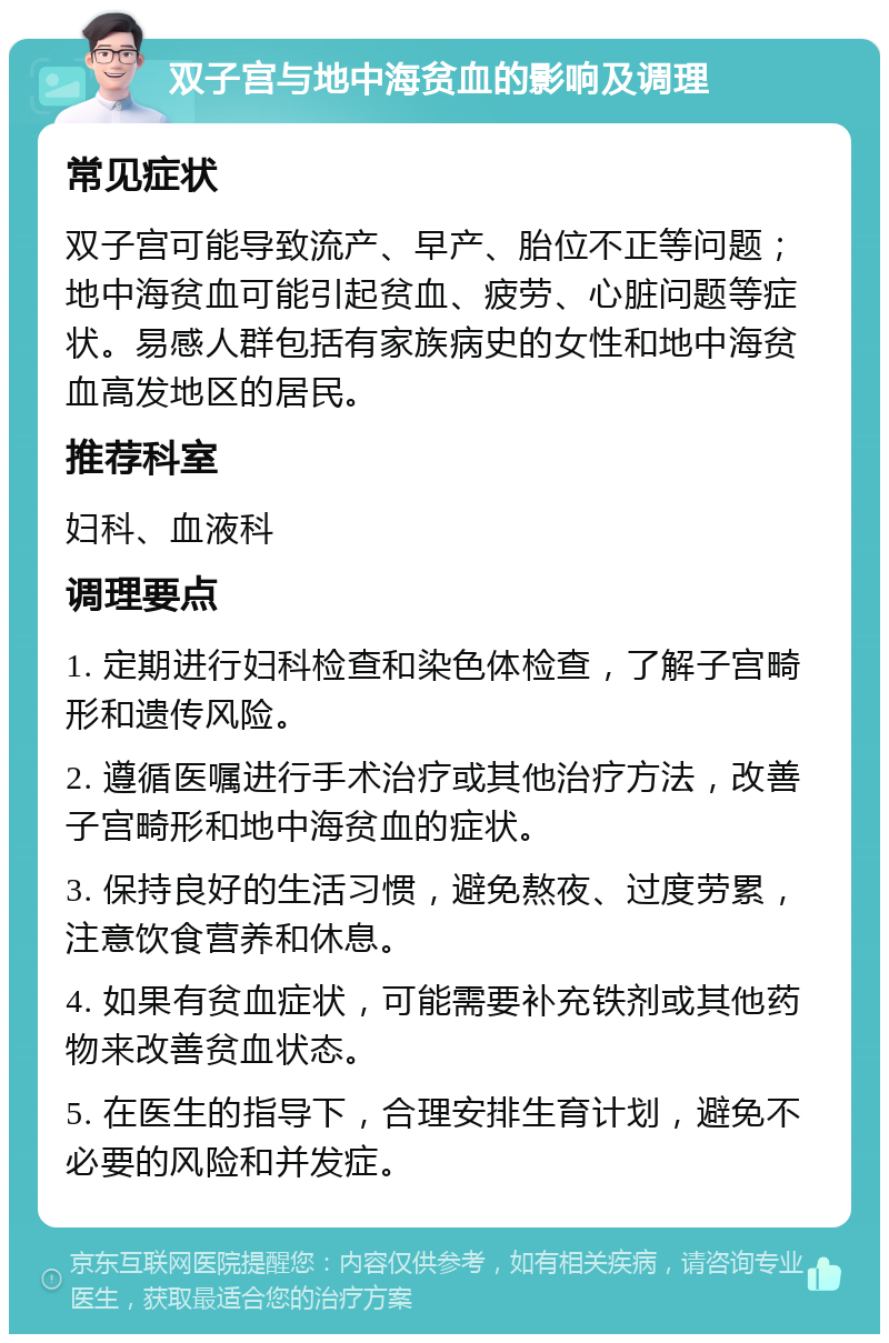 双子宫与地中海贫血的影响及调理 常见症状 双子宫可能导致流产、早产、胎位不正等问题；地中海贫血可能引起贫血、疲劳、心脏问题等症状。易感人群包括有家族病史的女性和地中海贫血高发地区的居民。 推荐科室 妇科、血液科 调理要点 1. 定期进行妇科检查和染色体检查，了解子宫畸形和遗传风险。 2. 遵循医嘱进行手术治疗或其他治疗方法，改善子宫畸形和地中海贫血的症状。 3. 保持良好的生活习惯，避免熬夜、过度劳累，注意饮食营养和休息。 4. 如果有贫血症状，可能需要补充铁剂或其他药物来改善贫血状态。 5. 在医生的指导下，合理安排生育计划，避免不必要的风险和并发症。