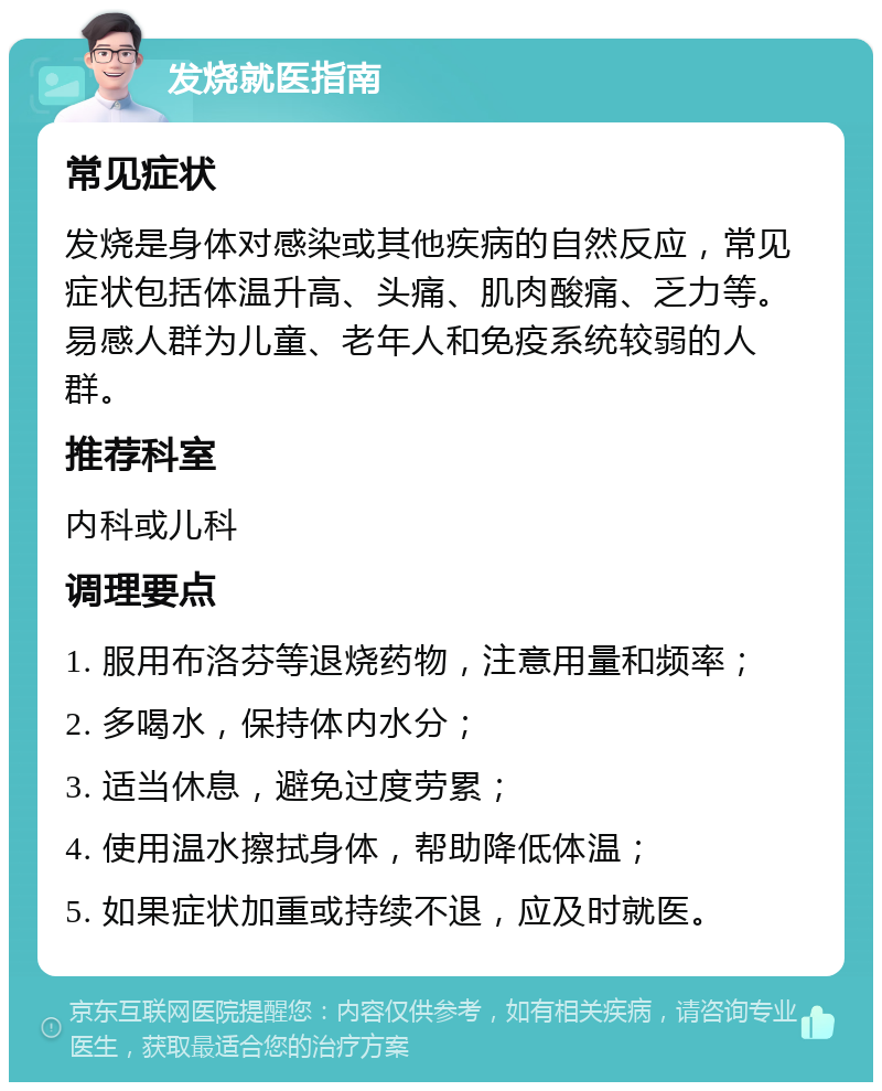 发烧就医指南 常见症状 发烧是身体对感染或其他疾病的自然反应，常见症状包括体温升高、头痛、肌肉酸痛、乏力等。易感人群为儿童、老年人和免疫系统较弱的人群。 推荐科室 内科或儿科 调理要点 1. 服用布洛芬等退烧药物，注意用量和频率； 2. 多喝水，保持体内水分； 3. 适当休息，避免过度劳累； 4. 使用温水擦拭身体，帮助降低体温； 5. 如果症状加重或持续不退，应及时就医。