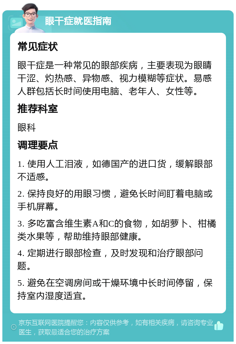 眼干症就医指南 常见症状 眼干症是一种常见的眼部疾病，主要表现为眼睛干涩、灼热感、异物感、视力模糊等症状。易感人群包括长时间使用电脑、老年人、女性等。 推荐科室 眼科 调理要点 1. 使用人工泪液，如德国产的进口货，缓解眼部不适感。 2. 保持良好的用眼习惯，避免长时间盯着电脑或手机屏幕。 3. 多吃富含维生素A和C的食物，如胡萝卜、柑橘类水果等，帮助维持眼部健康。 4. 定期进行眼部检查，及时发现和治疗眼部问题。 5. 避免在空调房间或干燥环境中长时间停留，保持室内湿度适宜。