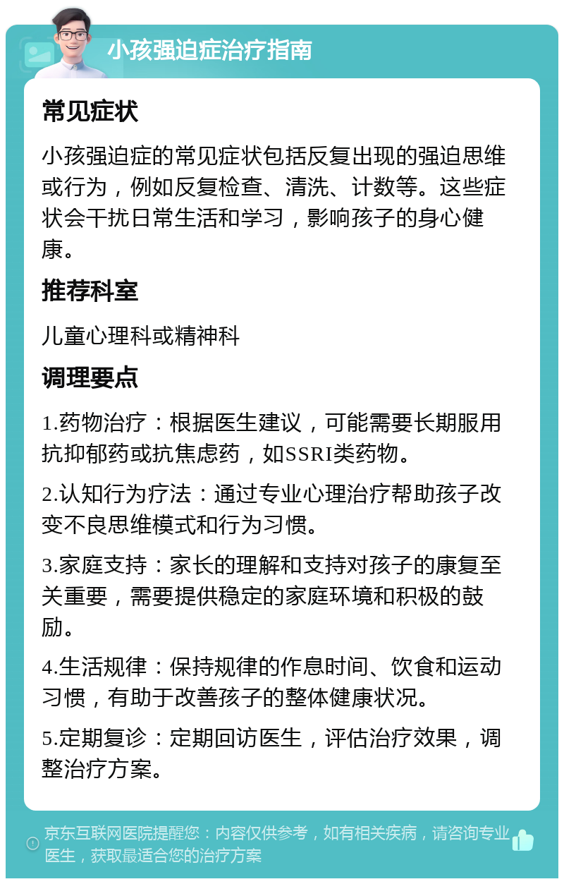 小孩强迫症治疗指南 常见症状 小孩强迫症的常见症状包括反复出现的强迫思维或行为，例如反复检查、清洗、计数等。这些症状会干扰日常生活和学习，影响孩子的身心健康。 推荐科室 儿童心理科或精神科 调理要点 1.药物治疗：根据医生建议，可能需要长期服用抗抑郁药或抗焦虑药，如SSRI类药物。 2.认知行为疗法：通过专业心理治疗帮助孩子改变不良思维模式和行为习惯。 3.家庭支持：家长的理解和支持对孩子的康复至关重要，需要提供稳定的家庭环境和积极的鼓励。 4.生活规律：保持规律的作息时间、饮食和运动习惯，有助于改善孩子的整体健康状况。 5.定期复诊：定期回访医生，评估治疗效果，调整治疗方案。