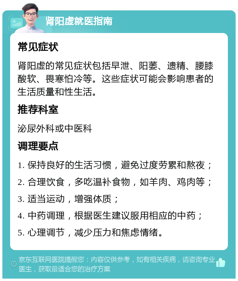 肾阳虚就医指南 常见症状 肾阳虚的常见症状包括早泄、阳萎、遗精、腰膝酸软、畏寒怕冷等。这些症状可能会影响患者的生活质量和性生活。 推荐科室 泌尿外科或中医科 调理要点 1. 保持良好的生活习惯，避免过度劳累和熬夜； 2. 合理饮食，多吃温补食物，如羊肉、鸡肉等； 3. 适当运动，增强体质； 4. 中药调理，根据医生建议服用相应的中药； 5. 心理调节，减少压力和焦虑情绪。