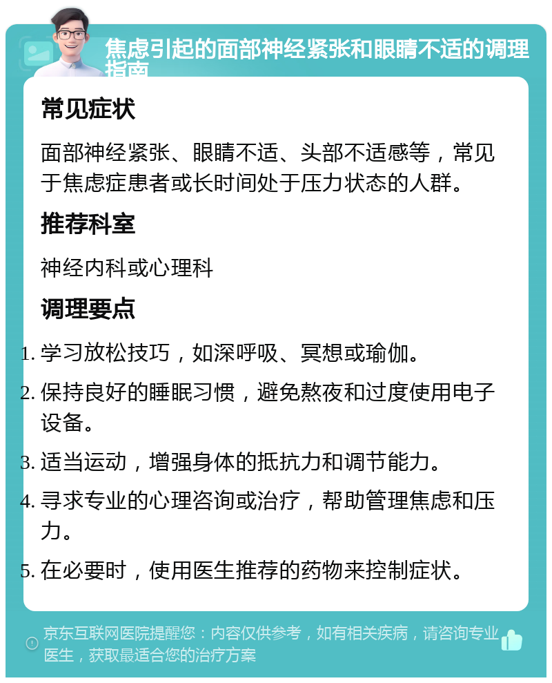 焦虑引起的面部神经紧张和眼睛不适的调理指南 常见症状 面部神经紧张、眼睛不适、头部不适感等，常见于焦虑症患者或长时间处于压力状态的人群。 推荐科室 神经内科或心理科 调理要点 学习放松技巧，如深呼吸、冥想或瑜伽。 保持良好的睡眠习惯，避免熬夜和过度使用电子设备。 适当运动，增强身体的抵抗力和调节能力。 寻求专业的心理咨询或治疗，帮助管理焦虑和压力。 在必要时，使用医生推荐的药物来控制症状。