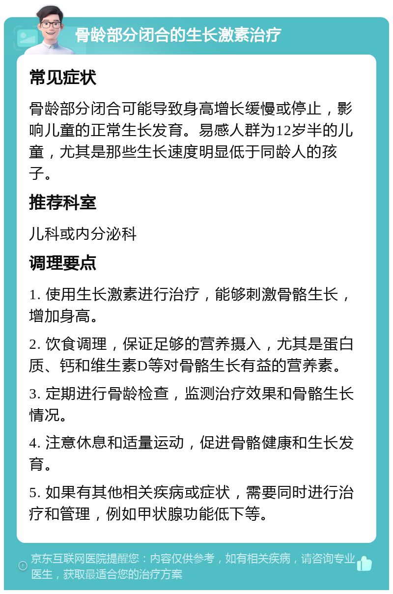 骨龄部分闭合的生长激素治疗 常见症状 骨龄部分闭合可能导致身高增长缓慢或停止，影响儿童的正常生长发育。易感人群为12岁半的儿童，尤其是那些生长速度明显低于同龄人的孩子。 推荐科室 儿科或内分泌科 调理要点 1. 使用生长激素进行治疗，能够刺激骨骼生长，增加身高。 2. 饮食调理，保证足够的营养摄入，尤其是蛋白质、钙和维生素D等对骨骼生长有益的营养素。 3. 定期进行骨龄检查，监测治疗效果和骨骼生长情况。 4. 注意休息和适量运动，促进骨骼健康和生长发育。 5. 如果有其他相关疾病或症状，需要同时进行治疗和管理，例如甲状腺功能低下等。