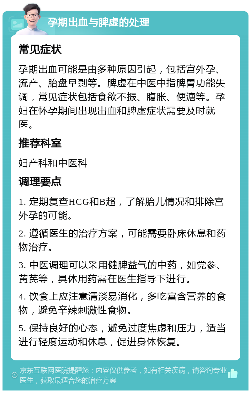 孕期出血与脾虚的处理 常见症状 孕期出血可能是由多种原因引起，包括宫外孕、流产、胎盘早剥等。脾虚在中医中指脾胃功能失调，常见症状包括食欲不振、腹胀、便溏等。孕妇在怀孕期间出现出血和脾虚症状需要及时就医。 推荐科室 妇产科和中医科 调理要点 1. 定期复查HCG和B超，了解胎儿情况和排除宫外孕的可能。 2. 遵循医生的治疗方案，可能需要卧床休息和药物治疗。 3. 中医调理可以采用健脾益气的中药，如党参、黄芪等，具体用药需在医生指导下进行。 4. 饮食上应注意清淡易消化，多吃富含营养的食物，避免辛辣刺激性食物。 5. 保持良好的心态，避免过度焦虑和压力，适当进行轻度运动和休息，促进身体恢复。