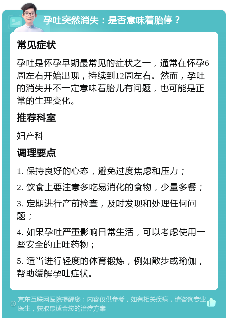 孕吐突然消失：是否意味着胎停？ 常见症状 孕吐是怀孕早期最常见的症状之一，通常在怀孕6周左右开始出现，持续到12周左右。然而，孕吐的消失并不一定意味着胎儿有问题，也可能是正常的生理变化。 推荐科室 妇产科 调理要点 1. 保持良好的心态，避免过度焦虑和压力； 2. 饮食上要注意多吃易消化的食物，少量多餐； 3. 定期进行产前检查，及时发现和处理任何问题； 4. 如果孕吐严重影响日常生活，可以考虑使用一些安全的止吐药物； 5. 适当进行轻度的体育锻炼，例如散步或瑜伽，帮助缓解孕吐症状。