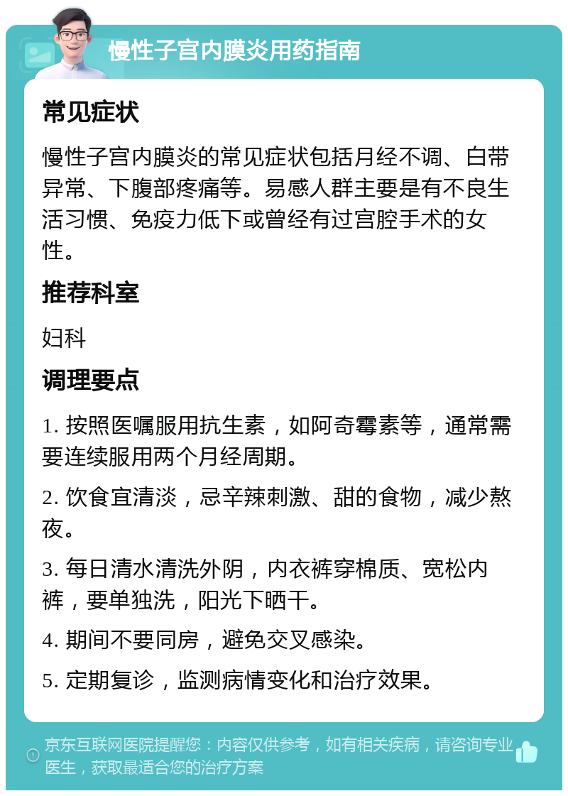 慢性子宫内膜炎用药指南 常见症状 慢性子宫内膜炎的常见症状包括月经不调、白带异常、下腹部疼痛等。易感人群主要是有不良生活习惯、免疫力低下或曾经有过宫腔手术的女性。 推荐科室 妇科 调理要点 1. 按照医嘱服用抗生素，如阿奇霉素等，通常需要连续服用两个月经周期。 2. 饮食宜清淡，忌辛辣刺激、甜的食物，减少熬夜。 3. 每日清水清洗外阴，内衣裤穿棉质、宽松内裤，要单独洗，阳光下晒干。 4. 期间不要同房，避免交叉感染。 5. 定期复诊，监测病情变化和治疗效果。