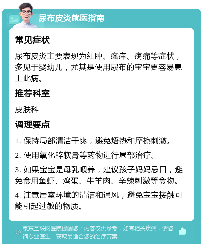 尿布皮炎就医指南 常见症状 尿布皮炎主要表现为红肿、瘙痒、疼痛等症状，多见于婴幼儿，尤其是使用尿布的宝宝更容易患上此病。 推荐科室 皮肤科 调理要点 1. 保持局部清洁干爽，避免焐热和摩擦刺激。 2. 使用氧化锌软膏等药物进行局部治疗。 3. 如果宝宝是母乳喂养，建议孩子妈妈忌口，避免食用鱼虾、鸡蛋、牛羊肉、辛辣刺激等食物。 4. 注意居室环境的清洁和通风，避免宝宝接触可能引起过敏的物质。