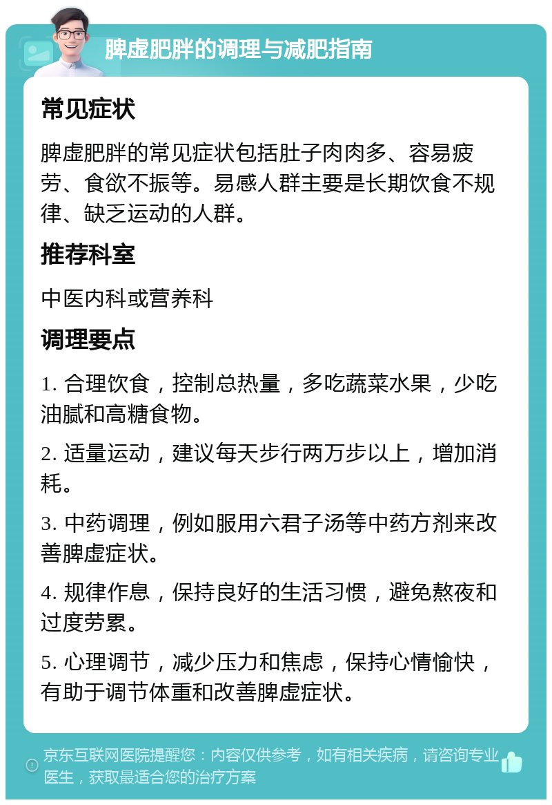 脾虚肥胖的调理与减肥指南 常见症状 脾虚肥胖的常见症状包括肚子肉肉多、容易疲劳、食欲不振等。易感人群主要是长期饮食不规律、缺乏运动的人群。 推荐科室 中医内科或营养科 调理要点 1. 合理饮食，控制总热量，多吃蔬菜水果，少吃油腻和高糖食物。 2. 适量运动，建议每天步行两万步以上，增加消耗。 3. 中药调理，例如服用六君子汤等中药方剂来改善脾虚症状。 4. 规律作息，保持良好的生活习惯，避免熬夜和过度劳累。 5. 心理调节，减少压力和焦虑，保持心情愉快，有助于调节体重和改善脾虚症状。