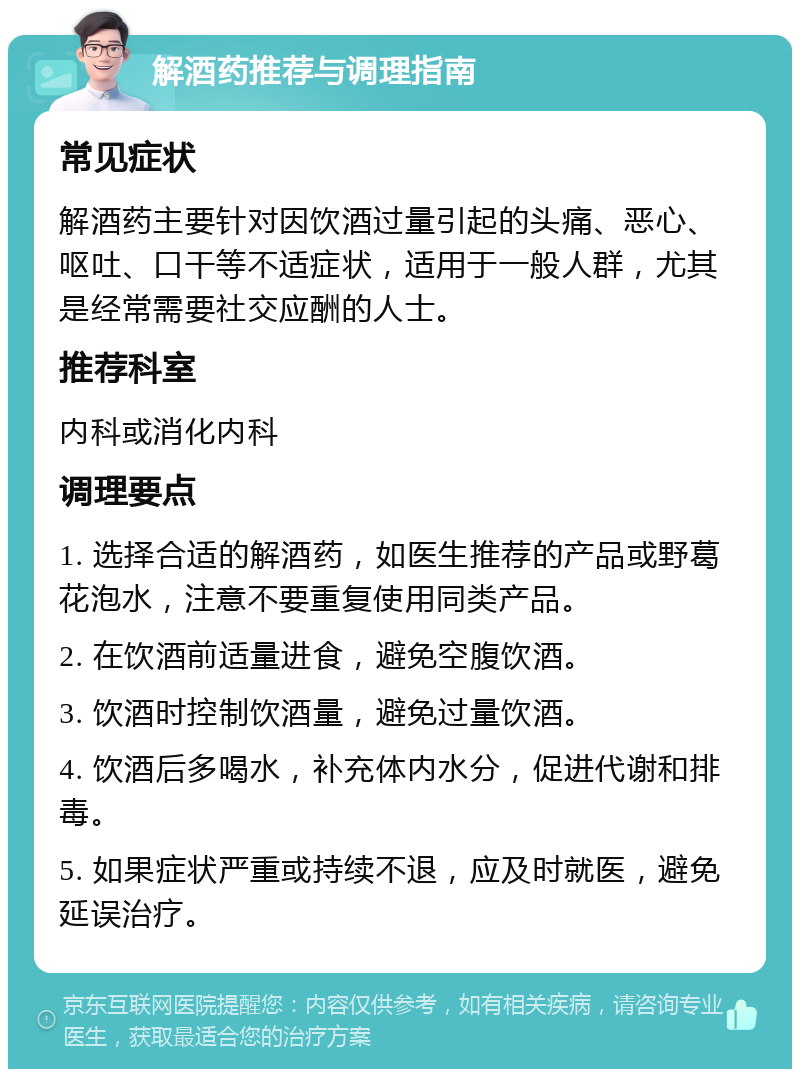 解酒药推荐与调理指南 常见症状 解酒药主要针对因饮酒过量引起的头痛、恶心、呕吐、口干等不适症状，适用于一般人群，尤其是经常需要社交应酬的人士。 推荐科室 内科或消化内科 调理要点 1. 选择合适的解酒药，如医生推荐的产品或野葛花泡水，注意不要重复使用同类产品。 2. 在饮酒前适量进食，避免空腹饮酒。 3. 饮酒时控制饮酒量，避免过量饮酒。 4. 饮酒后多喝水，补充体内水分，促进代谢和排毒。 5. 如果症状严重或持续不退，应及时就医，避免延误治疗。