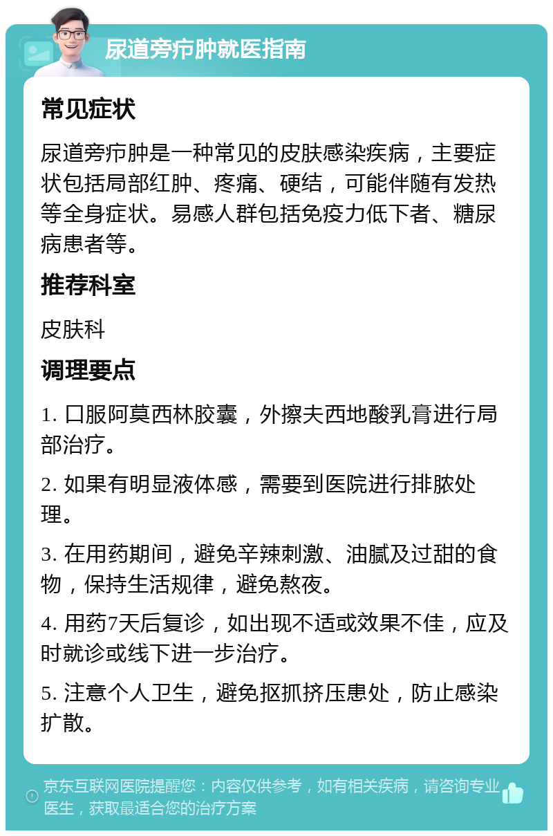 尿道旁疖肿就医指南 常见症状 尿道旁疖肿是一种常见的皮肤感染疾病，主要症状包括局部红肿、疼痛、硬结，可能伴随有发热等全身症状。易感人群包括免疫力低下者、糖尿病患者等。 推荐科室 皮肤科 调理要点 1. 口服阿莫西林胶囊，外擦夫西地酸乳膏进行局部治疗。 2. 如果有明显液体感，需要到医院进行排脓处理。 3. 在用药期间，避免辛辣刺激、油腻及过甜的食物，保持生活规律，避免熬夜。 4. 用药7天后复诊，如出现不适或效果不佳，应及时就诊或线下进一步治疗。 5. 注意个人卫生，避免抠抓挤压患处，防止感染扩散。