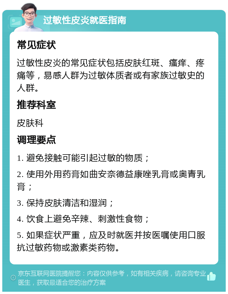 过敏性皮炎就医指南 常见症状 过敏性皮炎的常见症状包括皮肤红斑、瘙痒、疼痛等，易感人群为过敏体质者或有家族过敏史的人群。 推荐科室 皮肤科 调理要点 1. 避免接触可能引起过敏的物质； 2. 使用外用药膏如曲安奈德益康唑乳膏或奥青乳膏； 3. 保持皮肤清洁和湿润； 4. 饮食上避免辛辣、刺激性食物； 5. 如果症状严重，应及时就医并按医嘱使用口服抗过敏药物或激素类药物。