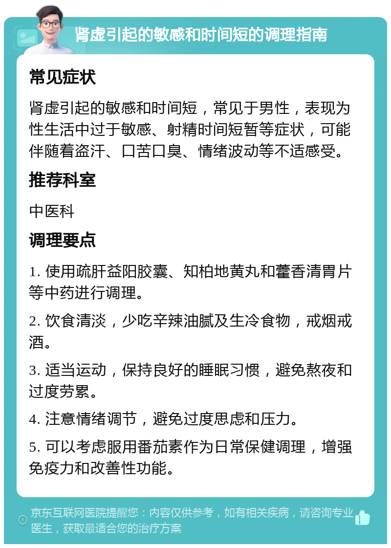 肾虚引起的敏感和时间短的调理指南 常见症状 肾虚引起的敏感和时间短，常见于男性，表现为性生活中过于敏感、射精时间短暂等症状，可能伴随着盗汗、口苦口臭、情绪波动等不适感受。 推荐科室 中医科 调理要点 1. 使用疏肝益阳胶囊、知柏地黄丸和藿香清胃片等中药进行调理。 2. 饮食清淡，少吃辛辣油腻及生冷食物，戒烟戒酒。 3. 适当运动，保持良好的睡眠习惯，避免熬夜和过度劳累。 4. 注意情绪调节，避免过度思虑和压力。 5. 可以考虑服用番茄素作为日常保健调理，增强免疫力和改善性功能。