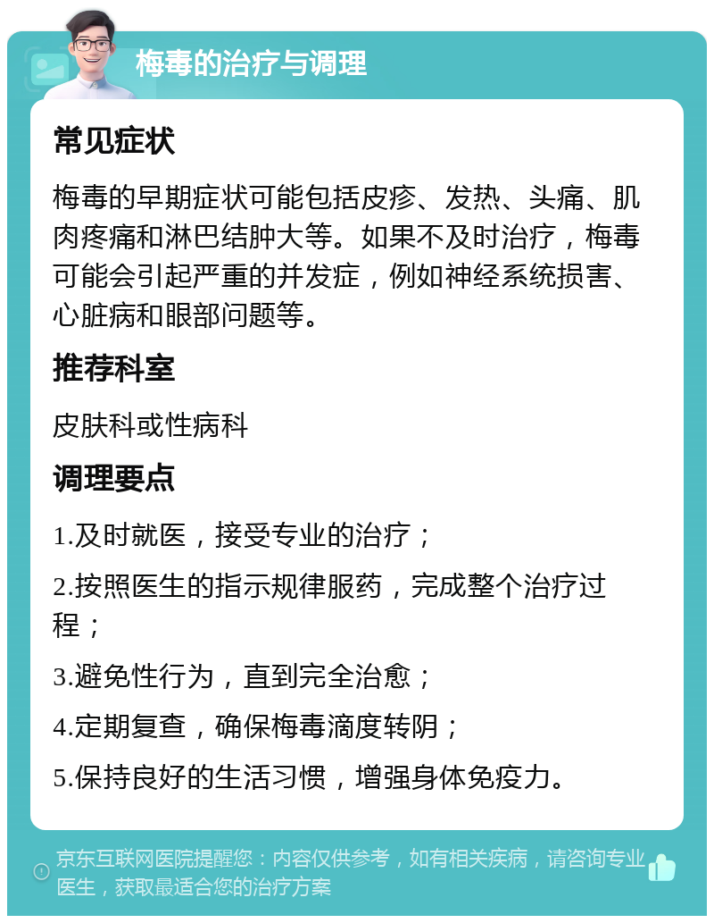 梅毒的治疗与调理 常见症状 梅毒的早期症状可能包括皮疹、发热、头痛、肌肉疼痛和淋巴结肿大等。如果不及时治疗，梅毒可能会引起严重的并发症，例如神经系统损害、心脏病和眼部问题等。 推荐科室 皮肤科或性病科 调理要点 1.及时就医，接受专业的治疗； 2.按照医生的指示规律服药，完成整个治疗过程； 3.避免性行为，直到完全治愈； 4.定期复查，确保梅毒滴度转阴； 5.保持良好的生活习惯，增强身体免疫力。