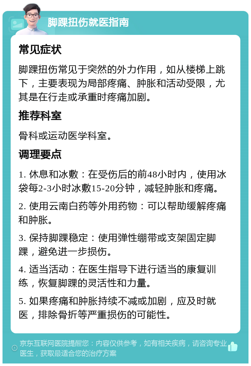 脚踝扭伤就医指南 常见症状 脚踝扭伤常见于突然的外力作用，如从楼梯上跳下，主要表现为局部疼痛、肿胀和活动受限，尤其是在行走或承重时疼痛加剧。 推荐科室 骨科或运动医学科室。 调理要点 1. 休息和冰敷：在受伤后的前48小时内，使用冰袋每2-3小时冰敷15-20分钟，减轻肿胀和疼痛。 2. 使用云南白药等外用药物：可以帮助缓解疼痛和肿胀。 3. 保持脚踝稳定：使用弹性绷带或支架固定脚踝，避免进一步损伤。 4. 适当活动：在医生指导下进行适当的康复训练，恢复脚踝的灵活性和力量。 5. 如果疼痛和肿胀持续不减或加剧，应及时就医，排除骨折等严重损伤的可能性。