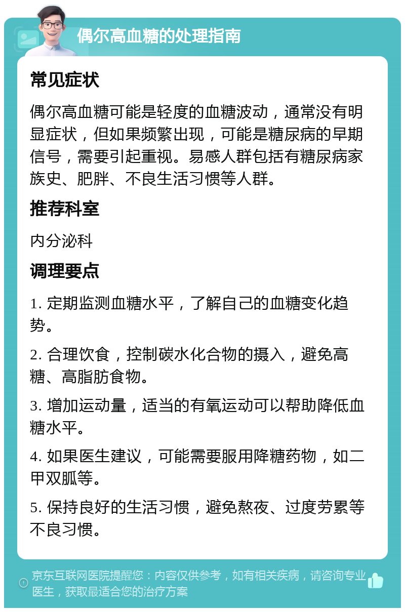 偶尔高血糖的处理指南 常见症状 偶尔高血糖可能是轻度的血糖波动，通常没有明显症状，但如果频繁出现，可能是糖尿病的早期信号，需要引起重视。易感人群包括有糖尿病家族史、肥胖、不良生活习惯等人群。 推荐科室 内分泌科 调理要点 1. 定期监测血糖水平，了解自己的血糖变化趋势。 2. 合理饮食，控制碳水化合物的摄入，避免高糖、高脂肪食物。 3. 增加运动量，适当的有氧运动可以帮助降低血糖水平。 4. 如果医生建议，可能需要服用降糖药物，如二甲双胍等。 5. 保持良好的生活习惯，避免熬夜、过度劳累等不良习惯。