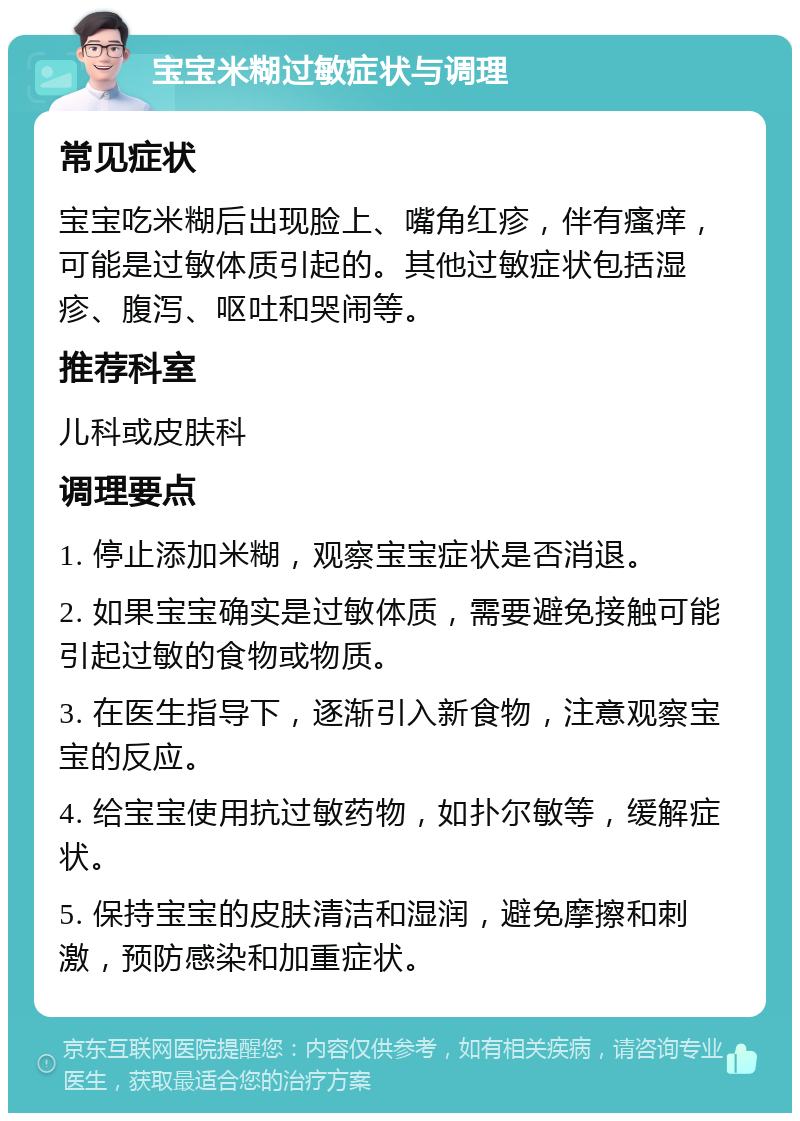 宝宝米糊过敏症状与调理 常见症状 宝宝吃米糊后出现脸上、嘴角红疹，伴有瘙痒，可能是过敏体质引起的。其他过敏症状包括湿疹、腹泻、呕吐和哭闹等。 推荐科室 儿科或皮肤科 调理要点 1. 停止添加米糊，观察宝宝症状是否消退。 2. 如果宝宝确实是过敏体质，需要避免接触可能引起过敏的食物或物质。 3. 在医生指导下，逐渐引入新食物，注意观察宝宝的反应。 4. 给宝宝使用抗过敏药物，如扑尔敏等，缓解症状。 5. 保持宝宝的皮肤清洁和湿润，避免摩擦和刺激，预防感染和加重症状。