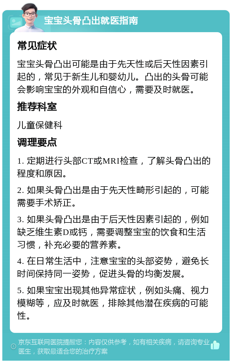 宝宝头骨凸出就医指南 常见症状 宝宝头骨凸出可能是由于先天性或后天性因素引起的，常见于新生儿和婴幼儿。凸出的头骨可能会影响宝宝的外观和自信心，需要及时就医。 推荐科室 儿童保健科 调理要点 1. 定期进行头部CT或MRI检查，了解头骨凸出的程度和原因。 2. 如果头骨凸出是由于先天性畸形引起的，可能需要手术矫正。 3. 如果头骨凸出是由于后天性因素引起的，例如缺乏维生素D或钙，需要调整宝宝的饮食和生活习惯，补充必要的营养素。 4. 在日常生活中，注意宝宝的头部姿势，避免长时间保持同一姿势，促进头骨的均衡发展。 5. 如果宝宝出现其他异常症状，例如头痛、视力模糊等，应及时就医，排除其他潜在疾病的可能性。