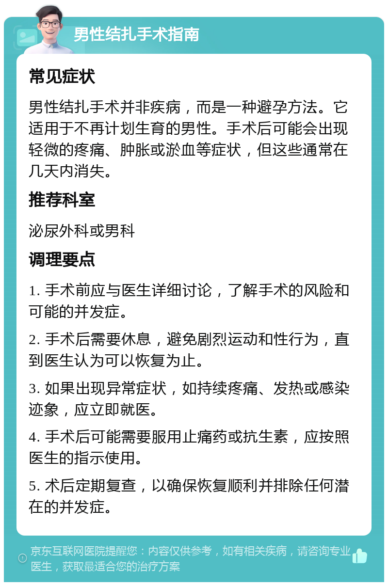 男性结扎手术指南 常见症状 男性结扎手术并非疾病，而是一种避孕方法。它适用于不再计划生育的男性。手术后可能会出现轻微的疼痛、肿胀或淤血等症状，但这些通常在几天内消失。 推荐科室 泌尿外科或男科 调理要点 1. 手术前应与医生详细讨论，了解手术的风险和可能的并发症。 2. 手术后需要休息，避免剧烈运动和性行为，直到医生认为可以恢复为止。 3. 如果出现异常症状，如持续疼痛、发热或感染迹象，应立即就医。 4. 手术后可能需要服用止痛药或抗生素，应按照医生的指示使用。 5. 术后定期复查，以确保恢复顺利并排除任何潜在的并发症。