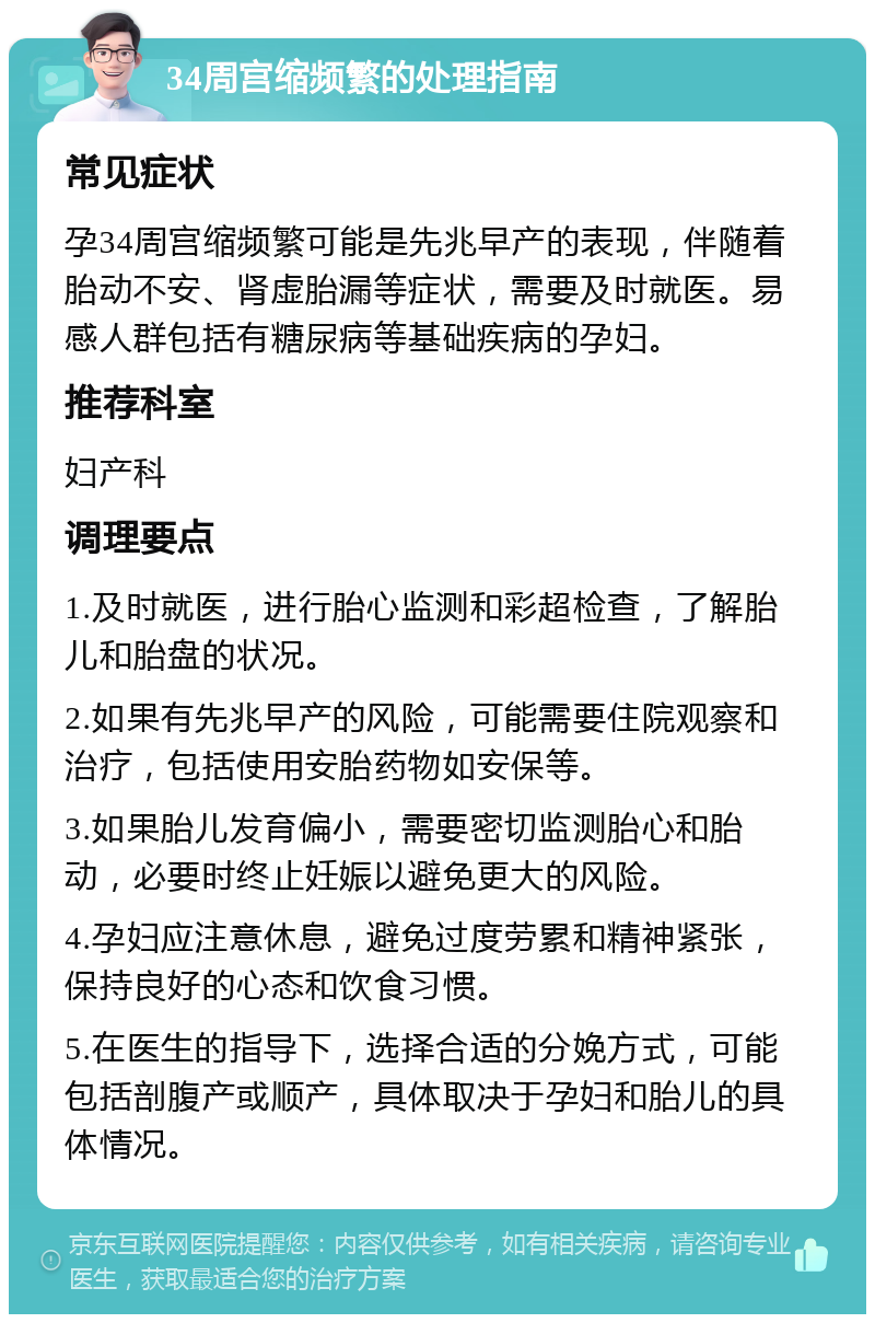 34周宫缩频繁的处理指南 常见症状 孕34周宫缩频繁可能是先兆早产的表现，伴随着胎动不安、肾虚胎漏等症状，需要及时就医。易感人群包括有糖尿病等基础疾病的孕妇。 推荐科室 妇产科 调理要点 1.及时就医，进行胎心监测和彩超检查，了解胎儿和胎盘的状况。 2.如果有先兆早产的风险，可能需要住院观察和治疗，包括使用安胎药物如安保等。 3.如果胎儿发育偏小，需要密切监测胎心和胎动，必要时终止妊娠以避免更大的风险。 4.孕妇应注意休息，避免过度劳累和精神紧张，保持良好的心态和饮食习惯。 5.在医生的指导下，选择合适的分娩方式，可能包括剖腹产或顺产，具体取决于孕妇和胎儿的具体情况。