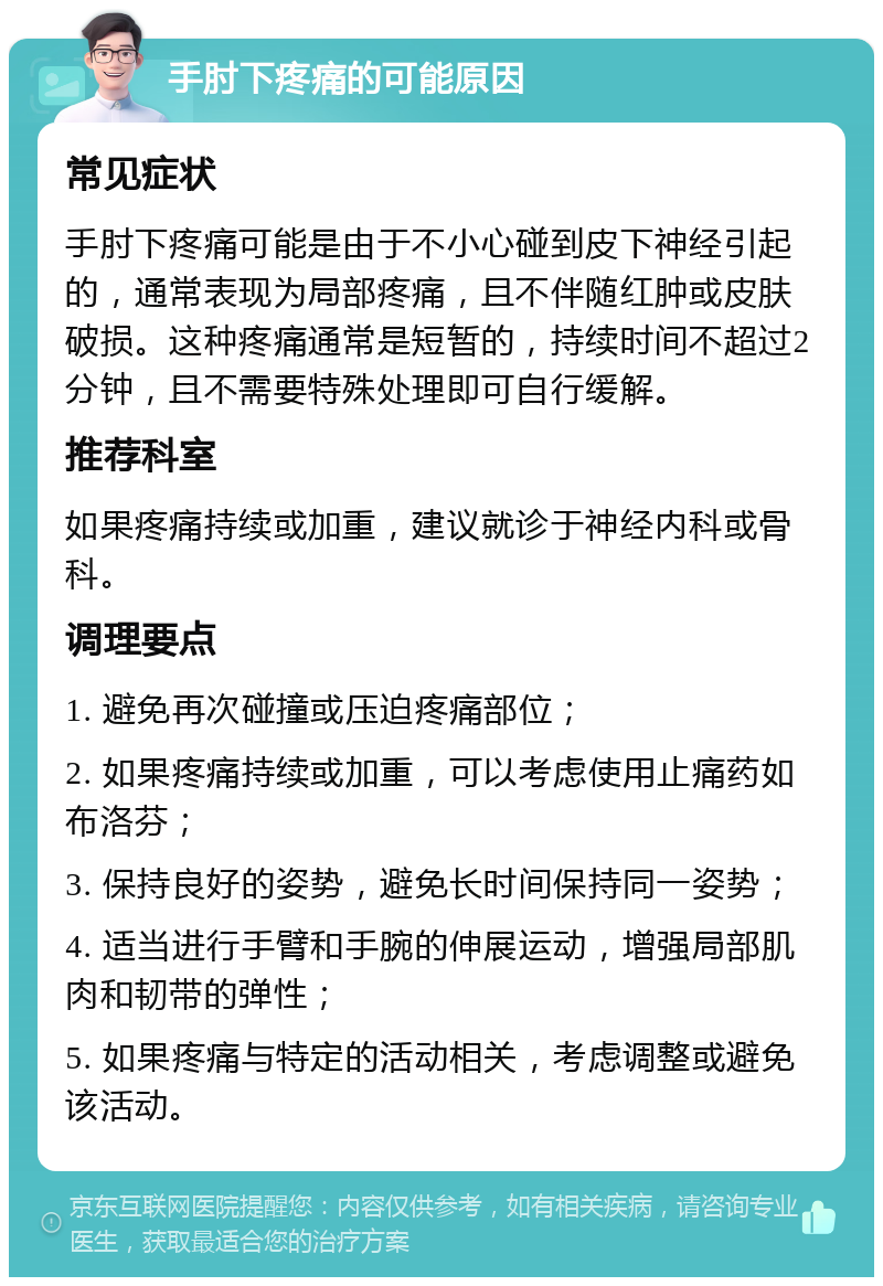 手肘下疼痛的可能原因 常见症状 手肘下疼痛可能是由于不小心碰到皮下神经引起的，通常表现为局部疼痛，且不伴随红肿或皮肤破损。这种疼痛通常是短暂的，持续时间不超过2分钟，且不需要特殊处理即可自行缓解。 推荐科室 如果疼痛持续或加重，建议就诊于神经内科或骨科。 调理要点 1. 避免再次碰撞或压迫疼痛部位； 2. 如果疼痛持续或加重，可以考虑使用止痛药如布洛芬； 3. 保持良好的姿势，避免长时间保持同一姿势； 4. 适当进行手臂和手腕的伸展运动，增强局部肌肉和韧带的弹性； 5. 如果疼痛与特定的活动相关，考虑调整或避免该活动。