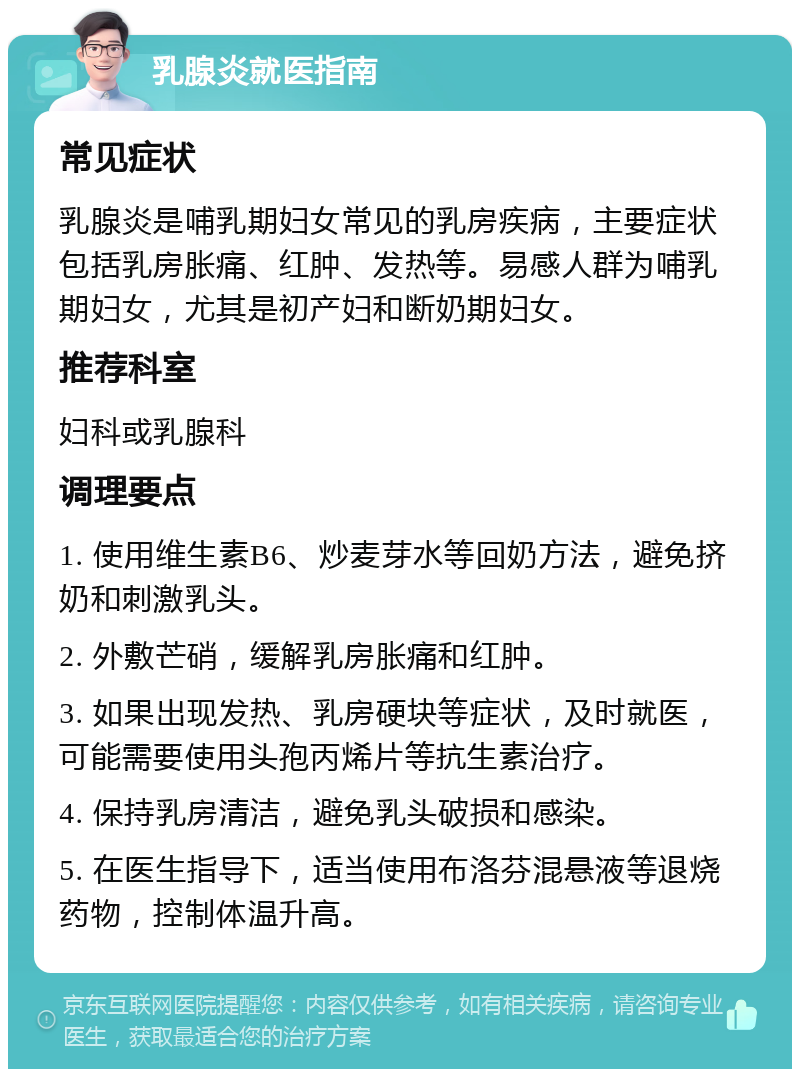 乳腺炎就医指南 常见症状 乳腺炎是哺乳期妇女常见的乳房疾病，主要症状包括乳房胀痛、红肿、发热等。易感人群为哺乳期妇女，尤其是初产妇和断奶期妇女。 推荐科室 妇科或乳腺科 调理要点 1. 使用维生素B6、炒麦芽水等回奶方法，避免挤奶和刺激乳头。 2. 外敷芒硝，缓解乳房胀痛和红肿。 3. 如果出现发热、乳房硬块等症状，及时就医，可能需要使用头孢丙烯片等抗生素治疗。 4. 保持乳房清洁，避免乳头破损和感染。 5. 在医生指导下，适当使用布洛芬混悬液等退烧药物，控制体温升高。