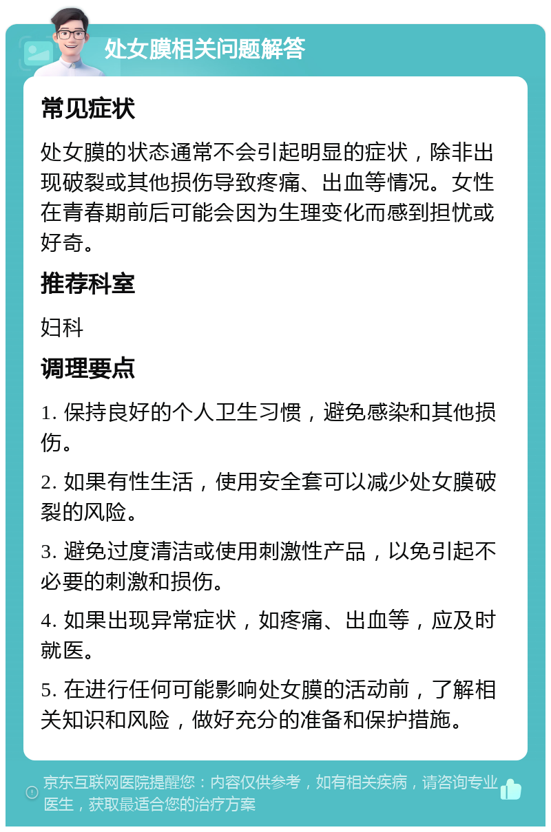 处女膜相关问题解答 常见症状 处女膜的状态通常不会引起明显的症状，除非出现破裂或其他损伤导致疼痛、出血等情况。女性在青春期前后可能会因为生理变化而感到担忧或好奇。 推荐科室 妇科 调理要点 1. 保持良好的个人卫生习惯，避免感染和其他损伤。 2. 如果有性生活，使用安全套可以减少处女膜破裂的风险。 3. 避免过度清洁或使用刺激性产品，以免引起不必要的刺激和损伤。 4. 如果出现异常症状，如疼痛、出血等，应及时就医。 5. 在进行任何可能影响处女膜的活动前，了解相关知识和风险，做好充分的准备和保护措施。