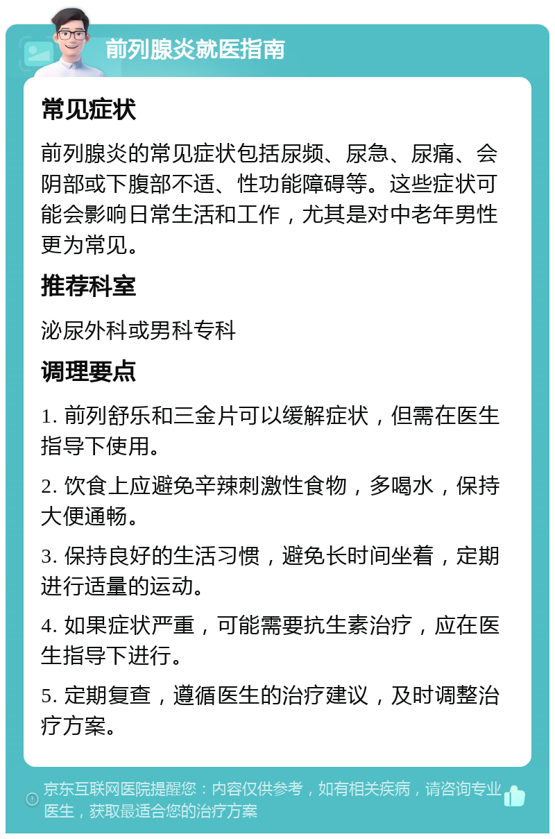 前列腺炎就医指南 常见症状 前列腺炎的常见症状包括尿频、尿急、尿痛、会阴部或下腹部不适、性功能障碍等。这些症状可能会影响日常生活和工作，尤其是对中老年男性更为常见。 推荐科室 泌尿外科或男科专科 调理要点 1. 前列舒乐和三金片可以缓解症状，但需在医生指导下使用。 2. 饮食上应避免辛辣刺激性食物，多喝水，保持大便通畅。 3. 保持良好的生活习惯，避免长时间坐着，定期进行适量的运动。 4. 如果症状严重，可能需要抗生素治疗，应在医生指导下进行。 5. 定期复查，遵循医生的治疗建议，及时调整治疗方案。