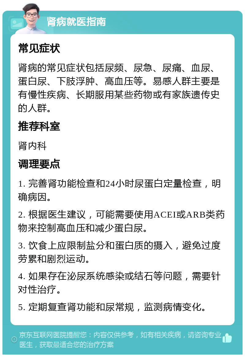 肾病就医指南 常见症状 肾病的常见症状包括尿频、尿急、尿痛、血尿、蛋白尿、下肢浮肿、高血压等。易感人群主要是有慢性疾病、长期服用某些药物或有家族遗传史的人群。 推荐科室 肾内科 调理要点 1. 完善肾功能检查和24小时尿蛋白定量检查，明确病因。 2. 根据医生建议，可能需要使用ACEI或ARB类药物来控制高血压和减少蛋白尿。 3. 饮食上应限制盐分和蛋白质的摄入，避免过度劳累和剧烈运动。 4. 如果存在泌尿系统感染或结石等问题，需要针对性治疗。 5. 定期复查肾功能和尿常规，监测病情变化。