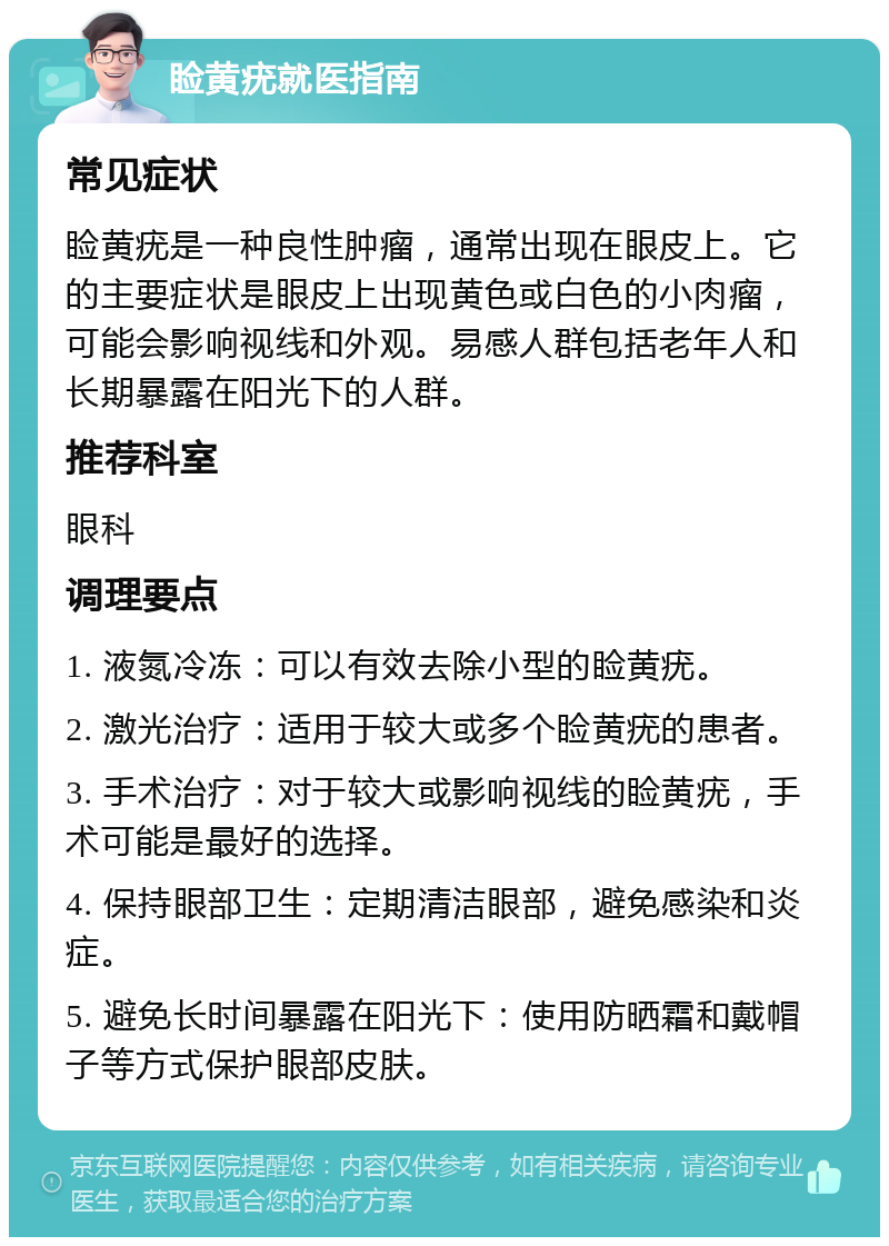 睑黄疣就医指南 常见症状 睑黄疣是一种良性肿瘤，通常出现在眼皮上。它的主要症状是眼皮上出现黄色或白色的小肉瘤，可能会影响视线和外观。易感人群包括老年人和长期暴露在阳光下的人群。 推荐科室 眼科 调理要点 1. 液氮冷冻：可以有效去除小型的睑黄疣。 2. 激光治疗：适用于较大或多个睑黄疣的患者。 3. 手术治疗：对于较大或影响视线的睑黄疣，手术可能是最好的选择。 4. 保持眼部卫生：定期清洁眼部，避免感染和炎症。 5. 避免长时间暴露在阳光下：使用防晒霜和戴帽子等方式保护眼部皮肤。