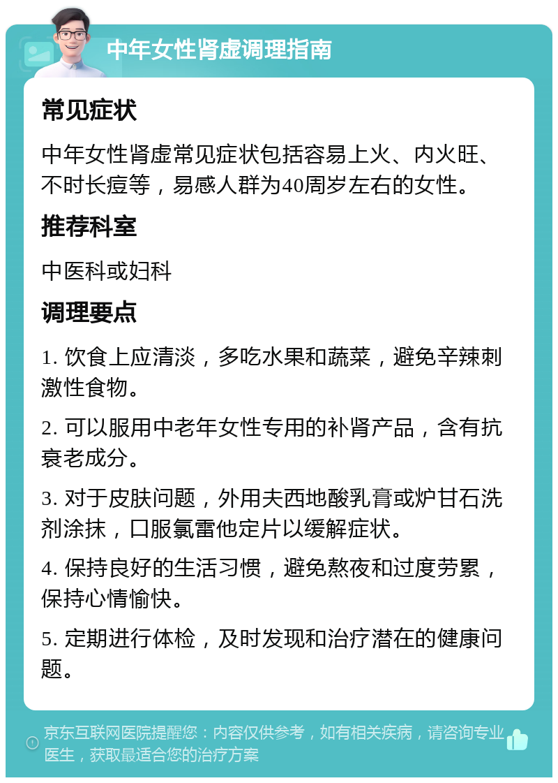 中年女性肾虚调理指南 常见症状 中年女性肾虚常见症状包括容易上火、内火旺、不时长痘等，易感人群为40周岁左右的女性。 推荐科室 中医科或妇科 调理要点 1. 饮食上应清淡，多吃水果和蔬菜，避免辛辣刺激性食物。 2. 可以服用中老年女性专用的补肾产品，含有抗衰老成分。 3. 对于皮肤问题，外用夫西地酸乳膏或炉甘石洗剂涂抹，口服氯雷他定片以缓解症状。 4. 保持良好的生活习惯，避免熬夜和过度劳累，保持心情愉快。 5. 定期进行体检，及时发现和治疗潜在的健康问题。