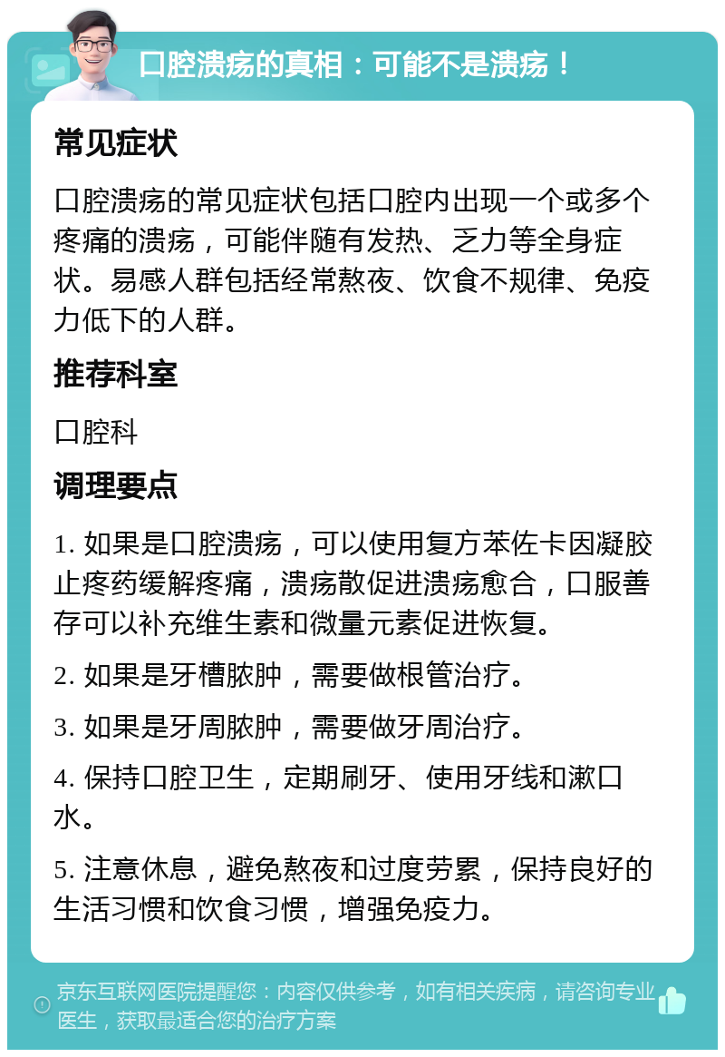 口腔溃疡的真相：可能不是溃疡！ 常见症状 口腔溃疡的常见症状包括口腔内出现一个或多个疼痛的溃疡，可能伴随有发热、乏力等全身症状。易感人群包括经常熬夜、饮食不规律、免疫力低下的人群。 推荐科室 口腔科 调理要点 1. 如果是口腔溃疡，可以使用复方苯佐卡因凝胶止疼药缓解疼痛，溃疡散促进溃疡愈合，口服善存可以补充维生素和微量元素促进恢复。 2. 如果是牙槽脓肿，需要做根管治疗。 3. 如果是牙周脓肿，需要做牙周治疗。 4. 保持口腔卫生，定期刷牙、使用牙线和漱口水。 5. 注意休息，避免熬夜和过度劳累，保持良好的生活习惯和饮食习惯，增强免疫力。