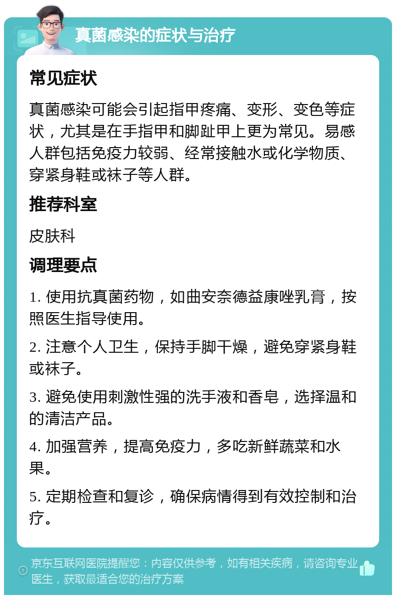 真菌感染的症状与治疗 常见症状 真菌感染可能会引起指甲疼痛、变形、变色等症状，尤其是在手指甲和脚趾甲上更为常见。易感人群包括免疫力较弱、经常接触水或化学物质、穿紧身鞋或袜子等人群。 推荐科室 皮肤科 调理要点 1. 使用抗真菌药物，如曲安奈德益康唑乳膏，按照医生指导使用。 2. 注意个人卫生，保持手脚干燥，避免穿紧身鞋或袜子。 3. 避免使用刺激性强的洗手液和香皂，选择温和的清洁产品。 4. 加强营养，提高免疫力，多吃新鲜蔬菜和水果。 5. 定期检查和复诊，确保病情得到有效控制和治疗。