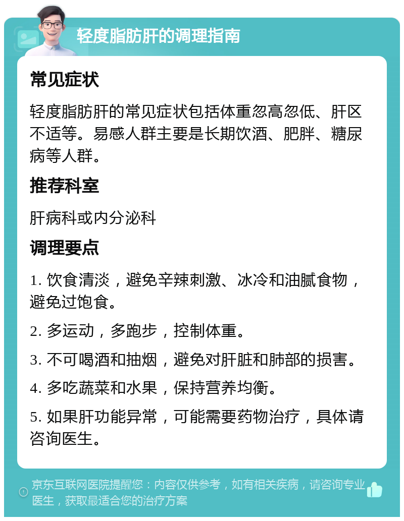 轻度脂肪肝的调理指南 常见症状 轻度脂肪肝的常见症状包括体重忽高忽低、肝区不适等。易感人群主要是长期饮酒、肥胖、糖尿病等人群。 推荐科室 肝病科或内分泌科 调理要点 1. 饮食清淡，避免辛辣刺激、冰冷和油腻食物，避免过饱食。 2. 多运动，多跑步，控制体重。 3. 不可喝酒和抽烟，避免对肝脏和肺部的损害。 4. 多吃蔬菜和水果，保持营养均衡。 5. 如果肝功能异常，可能需要药物治疗，具体请咨询医生。