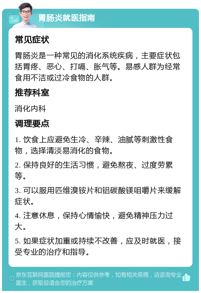 胃肠炎就医指南 常见症状 胃肠炎是一种常见的消化系统疾病，主要症状包括胃疼、恶心、打嗝、胀气等。易感人群为经常食用不洁或过冷食物的人群。 推荐科室 消化内科 调理要点 1. 饮食上应避免生冷、辛辣、油腻等刺激性食物，选择清淡易消化的食物。 2. 保持良好的生活习惯，避免熬夜、过度劳累等。 3. 可以服用匹维溴铵片和铝碳酸镁咀嚼片来缓解症状。 4. 注意休息，保持心情愉快，避免精神压力过大。 5. 如果症状加重或持续不改善，应及时就医，接受专业的治疗和指导。