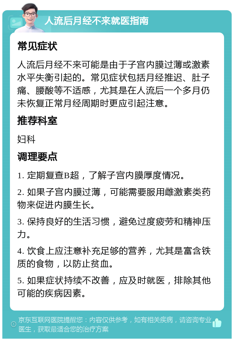 人流后月经不来就医指南 常见症状 人流后月经不来可能是由于子宫内膜过薄或激素水平失衡引起的。常见症状包括月经推迟、肚子痛、腰酸等不适感，尤其是在人流后一个多月仍未恢复正常月经周期时更应引起注意。 推荐科室 妇科 调理要点 1. 定期复查B超，了解子宫内膜厚度情况。 2. 如果子宫内膜过薄，可能需要服用雌激素类药物来促进内膜生长。 3. 保持良好的生活习惯，避免过度疲劳和精神压力。 4. 饮食上应注意补充足够的营养，尤其是富含铁质的食物，以防止贫血。 5. 如果症状持续不改善，应及时就医，排除其他可能的疾病因素。