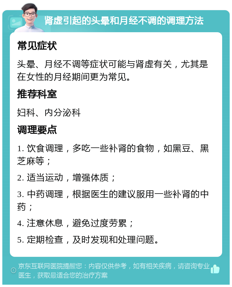 肾虚引起的头晕和月经不调的调理方法 常见症状 头晕、月经不调等症状可能与肾虚有关，尤其是在女性的月经期间更为常见。 推荐科室 妇科、内分泌科 调理要点 1. 饮食调理，多吃一些补肾的食物，如黑豆、黑芝麻等； 2. 适当运动，增强体质； 3. 中药调理，根据医生的建议服用一些补肾的中药； 4. 注意休息，避免过度劳累； 5. 定期检查，及时发现和处理问题。