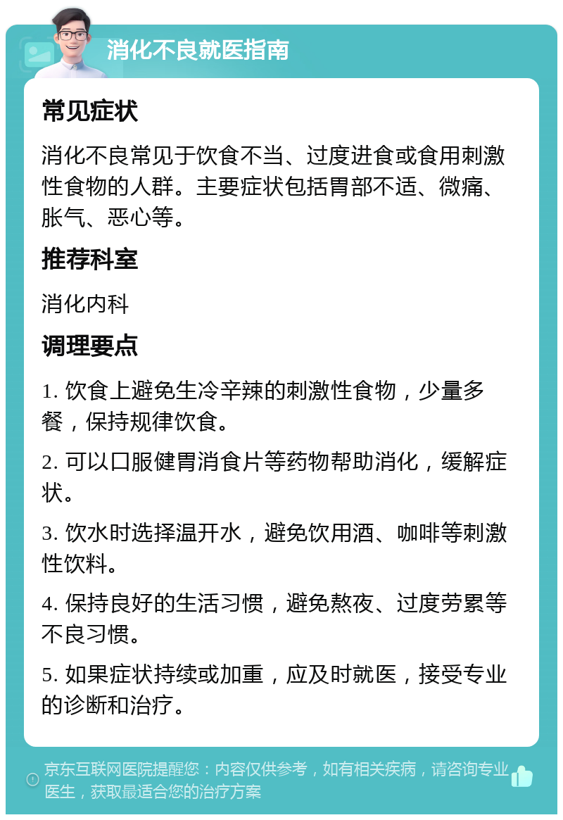 消化不良就医指南 常见症状 消化不良常见于饮食不当、过度进食或食用刺激性食物的人群。主要症状包括胃部不适、微痛、胀气、恶心等。 推荐科室 消化内科 调理要点 1. 饮食上避免生冷辛辣的刺激性食物，少量多餐，保持规律饮食。 2. 可以口服健胃消食片等药物帮助消化，缓解症状。 3. 饮水时选择温开水，避免饮用酒、咖啡等刺激性饮料。 4. 保持良好的生活习惯，避免熬夜、过度劳累等不良习惯。 5. 如果症状持续或加重，应及时就医，接受专业的诊断和治疗。