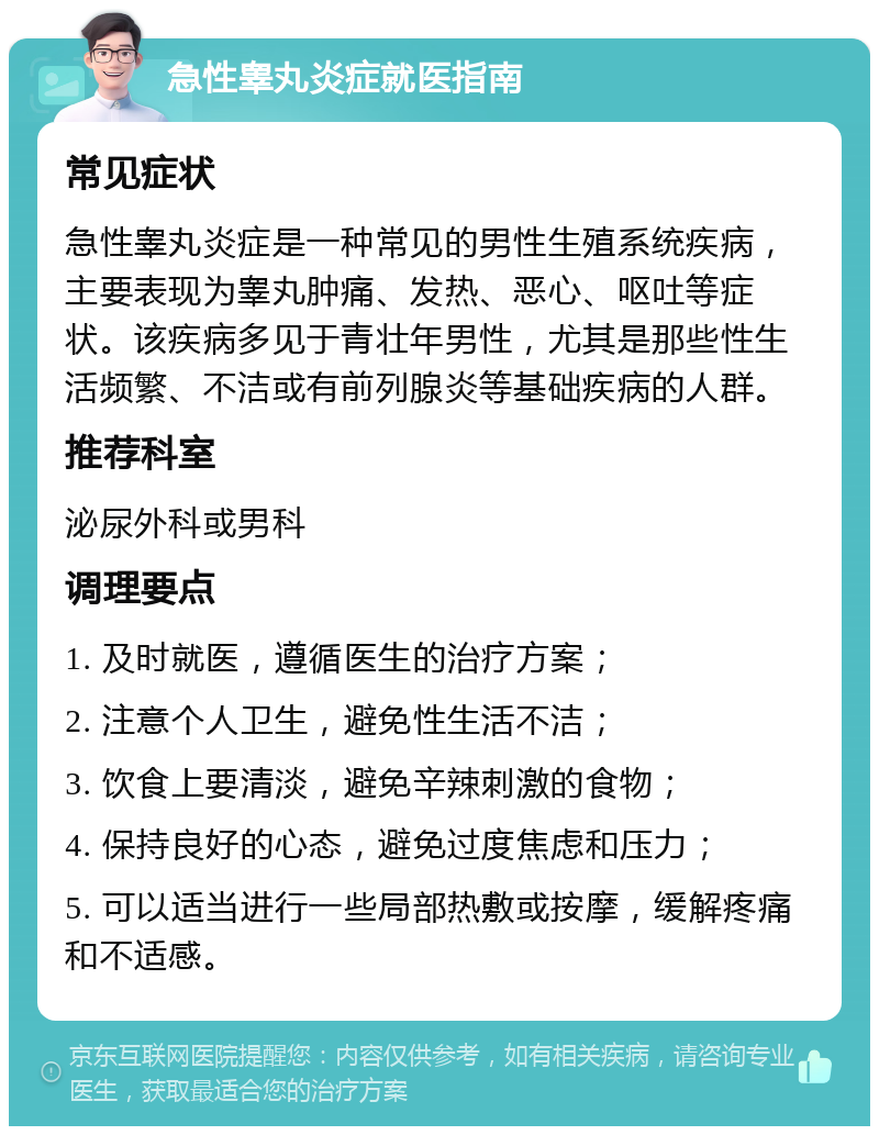 急性睾丸炎症就医指南 常见症状 急性睾丸炎症是一种常见的男性生殖系统疾病，主要表现为睾丸肿痛、发热、恶心、呕吐等症状。该疾病多见于青壮年男性，尤其是那些性生活频繁、不洁或有前列腺炎等基础疾病的人群。 推荐科室 泌尿外科或男科 调理要点 1. 及时就医，遵循医生的治疗方案； 2. 注意个人卫生，避免性生活不洁； 3. 饮食上要清淡，避免辛辣刺激的食物； 4. 保持良好的心态，避免过度焦虑和压力； 5. 可以适当进行一些局部热敷或按摩，缓解疼痛和不适感。