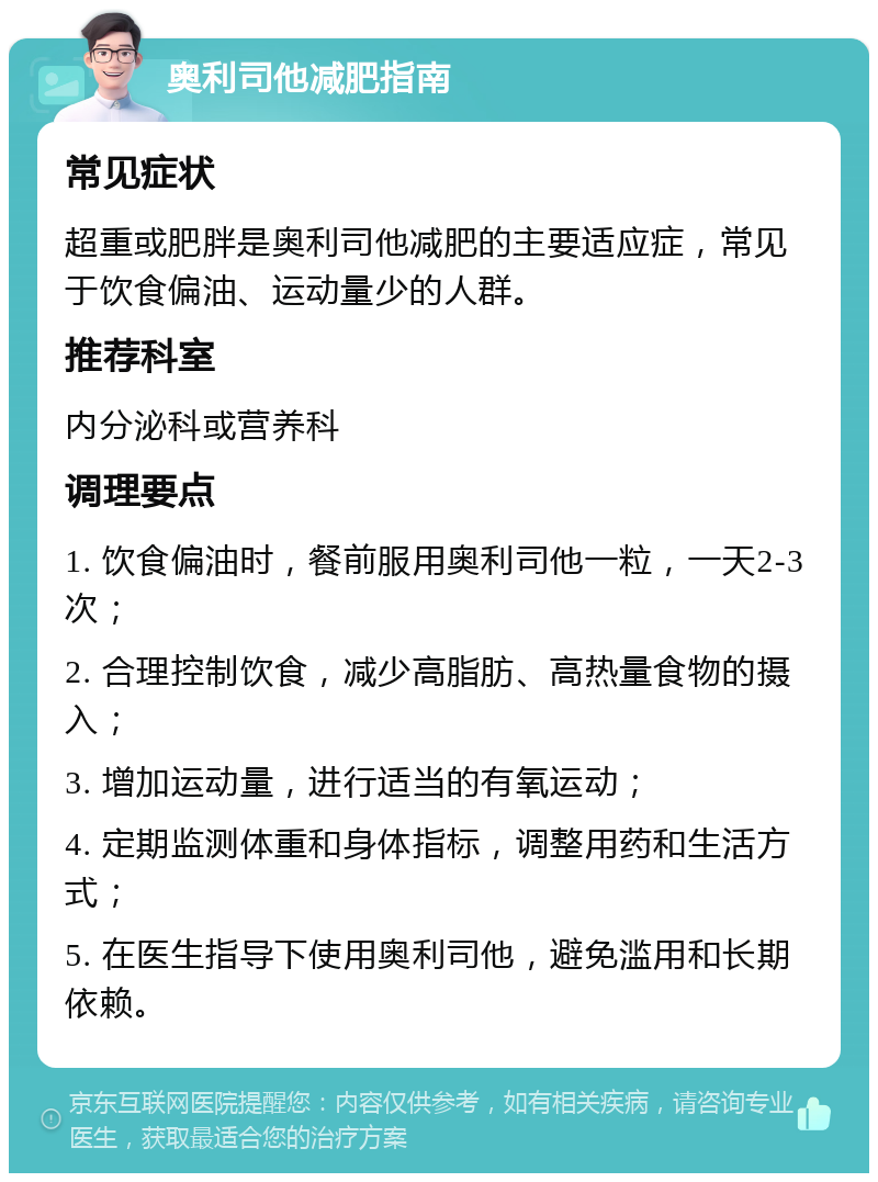 奥利司他减肥指南 常见症状 超重或肥胖是奥利司他减肥的主要适应症，常见于饮食偏油、运动量少的人群。 推荐科室 内分泌科或营养科 调理要点 1. 饮食偏油时，餐前服用奥利司他一粒，一天2-3次； 2. 合理控制饮食，减少高脂肪、高热量食物的摄入； 3. 增加运动量，进行适当的有氧运动； 4. 定期监测体重和身体指标，调整用药和生活方式； 5. 在医生指导下使用奥利司他，避免滥用和长期依赖。