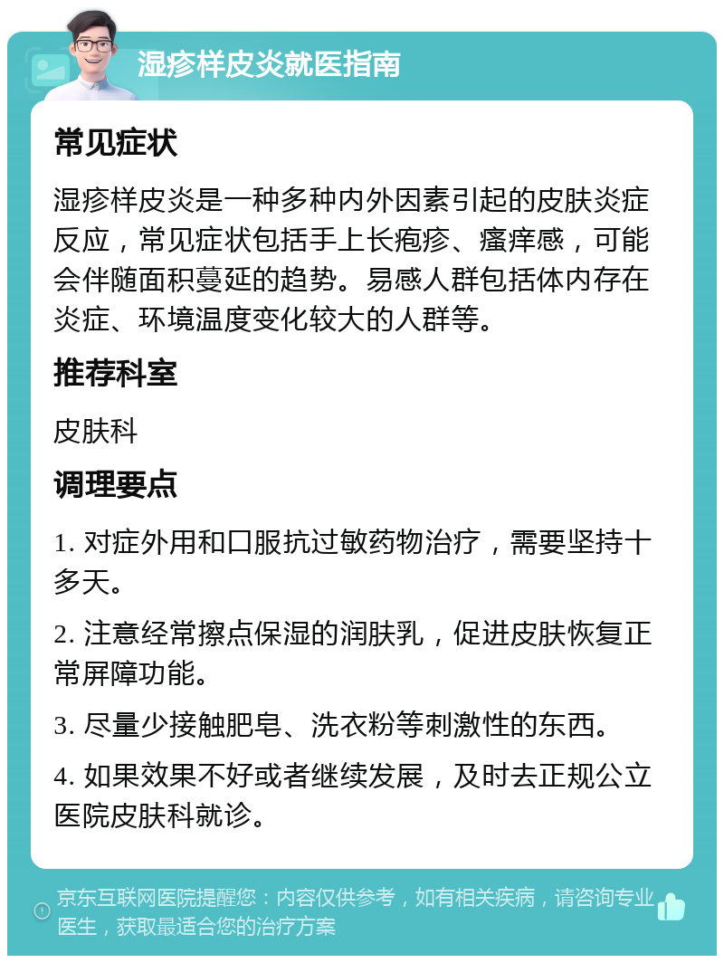 湿疹样皮炎就医指南 常见症状 湿疹样皮炎是一种多种内外因素引起的皮肤炎症反应，常见症状包括手上长疱疹、瘙痒感，可能会伴随面积蔓延的趋势。易感人群包括体内存在炎症、环境温度变化较大的人群等。 推荐科室 皮肤科 调理要点 1. 对症外用和口服抗过敏药物治疗，需要坚持十多天。 2. 注意经常擦点保湿的润肤乳，促进皮肤恢复正常屏障功能。 3. 尽量少接触肥皂、洗衣粉等刺激性的东西。 4. 如果效果不好或者继续发展，及时去正规公立医院皮肤科就诊。