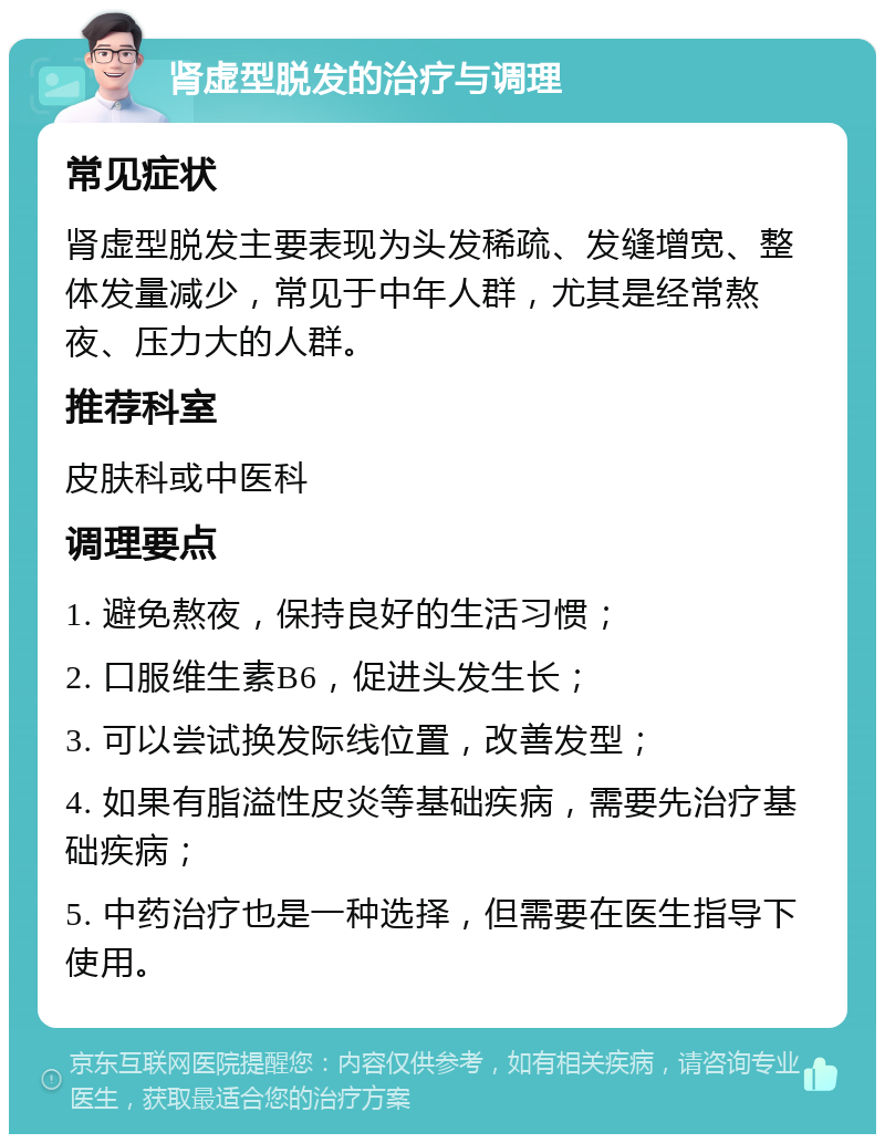 肾虚型脱发的治疗与调理 常见症状 肾虚型脱发主要表现为头发稀疏、发缝增宽、整体发量减少，常见于中年人群，尤其是经常熬夜、压力大的人群。 推荐科室 皮肤科或中医科 调理要点 1. 避免熬夜，保持良好的生活习惯； 2. 口服维生素B6，促进头发生长； 3. 可以尝试换发际线位置，改善发型； 4. 如果有脂溢性皮炎等基础疾病，需要先治疗基础疾病； 5. 中药治疗也是一种选择，但需要在医生指导下使用。