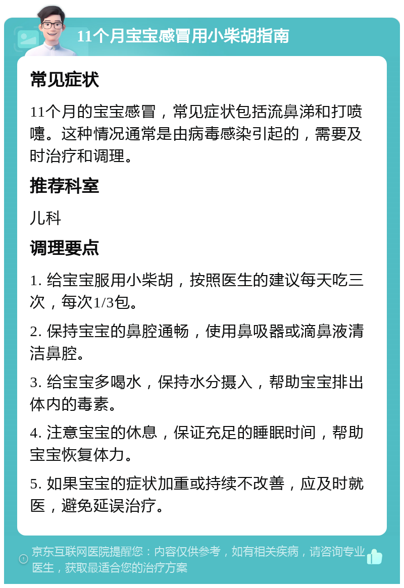 11个月宝宝感冒用小柴胡指南 常见症状 11个月的宝宝感冒，常见症状包括流鼻涕和打喷嚏。这种情况通常是由病毒感染引起的，需要及时治疗和调理。 推荐科室 儿科 调理要点 1. 给宝宝服用小柴胡，按照医生的建议每天吃三次，每次1/3包。 2. 保持宝宝的鼻腔通畅，使用鼻吸器或滴鼻液清洁鼻腔。 3. 给宝宝多喝水，保持水分摄入，帮助宝宝排出体内的毒素。 4. 注意宝宝的休息，保证充足的睡眠时间，帮助宝宝恢复体力。 5. 如果宝宝的症状加重或持续不改善，应及时就医，避免延误治疗。