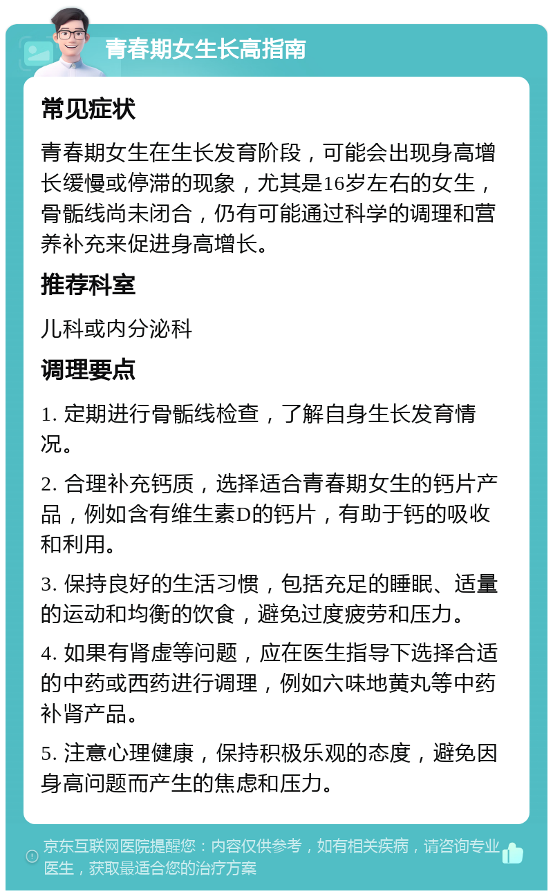 青春期女生长高指南 常见症状 青春期女生在生长发育阶段，可能会出现身高增长缓慢或停滞的现象，尤其是16岁左右的女生，骨骺线尚未闭合，仍有可能通过科学的调理和营养补充来促进身高增长。 推荐科室 儿科或内分泌科 调理要点 1. 定期进行骨骺线检查，了解自身生长发育情况。 2. 合理补充钙质，选择适合青春期女生的钙片产品，例如含有维生素D的钙片，有助于钙的吸收和利用。 3. 保持良好的生活习惯，包括充足的睡眠、适量的运动和均衡的饮食，避免过度疲劳和压力。 4. 如果有肾虚等问题，应在医生指导下选择合适的中药或西药进行调理，例如六味地黄丸等中药补肾产品。 5. 注意心理健康，保持积极乐观的态度，避免因身高问题而产生的焦虑和压力。