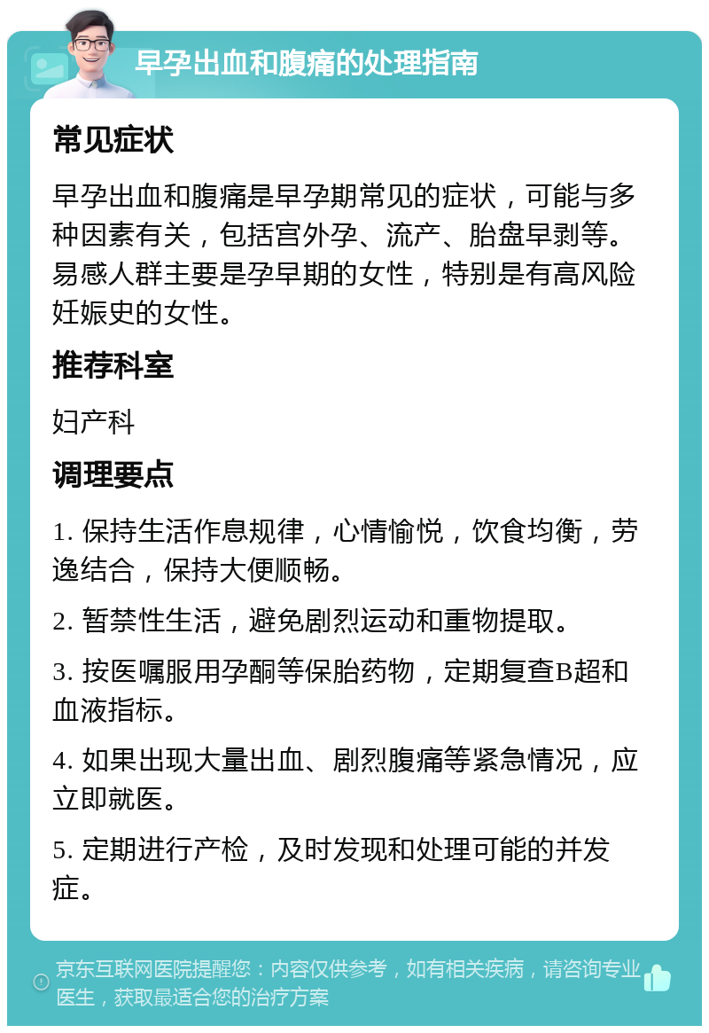 早孕出血和腹痛的处理指南 常见症状 早孕出血和腹痛是早孕期常见的症状，可能与多种因素有关，包括宫外孕、流产、胎盘早剥等。易感人群主要是孕早期的女性，特别是有高风险妊娠史的女性。 推荐科室 妇产科 调理要点 1. 保持生活作息规律，心情愉悦，饮食均衡，劳逸结合，保持大便顺畅。 2. 暂禁性生活，避免剧烈运动和重物提取。 3. 按医嘱服用孕酮等保胎药物，定期复查B超和血液指标。 4. 如果出现大量出血、剧烈腹痛等紧急情况，应立即就医。 5. 定期进行产检，及时发现和处理可能的并发症。