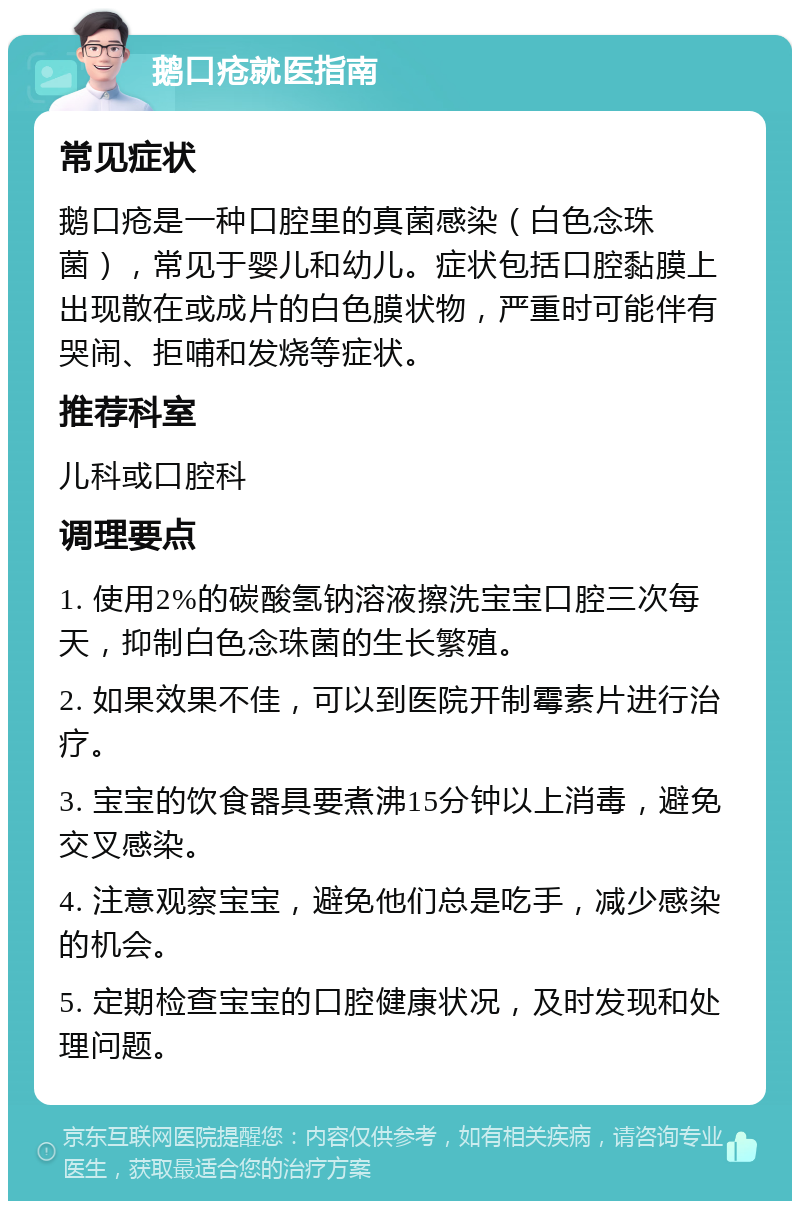 鹅口疮就医指南 常见症状 鹅口疮是一种口腔里的真菌感染（白色念珠菌），常见于婴儿和幼儿。症状包括口腔黏膜上出现散在或成片的白色膜状物，严重时可能伴有哭闹、拒哺和发烧等症状。 推荐科室 儿科或口腔科 调理要点 1. 使用2%的碳酸氢钠溶液擦洗宝宝口腔三次每天，抑制白色念珠菌的生长繁殖。 2. 如果效果不佳，可以到医院开制霉素片进行治疗。 3. 宝宝的饮食器具要煮沸15分钟以上消毒，避免交叉感染。 4. 注意观察宝宝，避免他们总是吃手，减少感染的机会。 5. 定期检查宝宝的口腔健康状况，及时发现和处理问题。